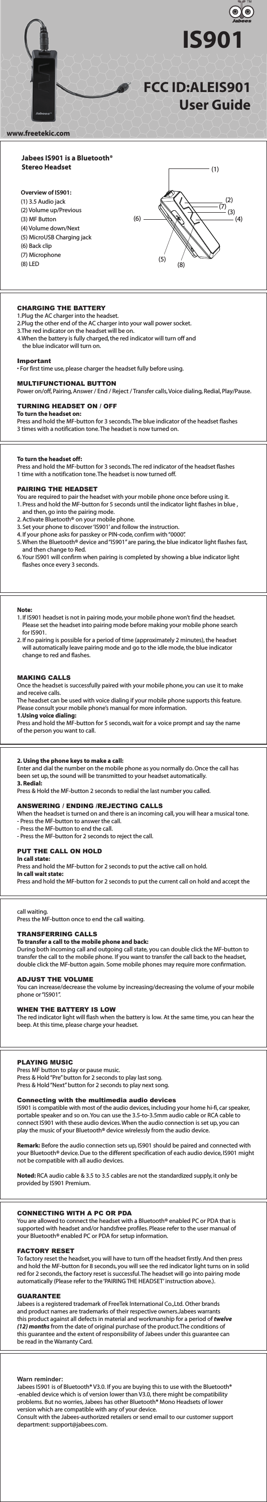 CHARGING THE BATTERY1.Plug the AC charger into the headset.2.Plug the other end of the AC charger into your wall power socket.3.The red indicator on the headset will be on.4.When the battery is fully charged, the red indicator will turn off and     the blue indicator will turn on.Important&bull; For first time use, please charger the headset fully before using.MULTIFUNCTIONAL BUTTONPower on/off, Pairing, Answer / End / Reject / Transfer calls, Voice dialing, Redial, Play/Pause.TURNING HEADSET ON / OFFTo turn the headset on:Press and hold the MF-button for 3 seconds. The blue indicator of the headset flashes 3 times with a notification tone. The headset is now turned on.To turn the headset off:Press and hold the MF-button for 3 seconds. The red indicator of the headset flashes 1 time with a notification tone. The headset is now turned off.PAIRING THE HEADSETYou are required to pair the headset with your mobile phone once before using it.1. Press and hold the MF-button for 5 seconds until the indicator light flashes in blue ,    and then, go into the pairing mode.2. Activate Bluetooth&reg; on your mobile phone.3. Set your phone to discover &lsquo;IS901&rsquo; and follow the instruction.4. If your phone asks for passkey or PIN-code, confirm with &ldquo;0000&rdquo;.5. When the Bluetooth&reg; device and &ldquo;IS901&rdquo; are paring, the blue indicator light flashes fast,     and then change to Red.6. Your IS901 will confirm when pairing is completed by showing a blue indicator light     flashes once every 3 seconds.Note:1. If IS901 headset is not in pairing mode, your mobile phone won&rsquo;t find the headset.     Please set the headset into pairing mode before making your mobile phone search     for IS901.2. If no pairing is possible for a period of time (approximately 2 minutes), the headset     will automatically leave pairing mode and go to the idle mode, the blue indicator     change to red and flashes. MAKING CALLSOnce the headset is successfully paired with your mobile phone, you can use it to make and receive calls.The headset can be used with voice dialing if your mobile phone supports this feature. Please consult your mobile phone&rsquo;s manual for more information.1.Using voice dialing:Press and hold the MF-button for 5 seconds, wait for a voice prompt and say the name of the person you want to call.2. Using the phone keys to make a call:Enter and dial the number on the mobile phone as you normally do. Once the call has been set up, the sound will be transmitted to your headset automatically.3. Redial:Press &amp; Hold the MF-button 2 seconds to redial the last number you called.ANSWERING / ENDING /REJECTING CALLSWhen the headset is turned on and there is an incoming call, you will hear a musical tone.- Press the MF-button to answer the call. - Press the MF-button to end the call. - Press the MF-button for 2 seconds to reject the call.PUT THE CALL ON HOLDIn call state:Press and hold the MF-button for 2 seconds to put the active call on hold.In call wait state:Press and hold the MF-button for 2 seconds to put the current call on hold and accept the call waiting.Press the MF-button once to end the call waiting.TRANSFERRING CALLSTo transfer a call to the mobile phone and back:During both incoming call and outgoing call state, you can double click the MF-button to transfer the call to the mobile phone. If you want to transfer the call back to the headset, double click the MF-button again. Some mobile phones may require more conrmation. ADJUST THE VOLUMEYou can increase/decrease the volume by increasing/decreasing the volume of your mobile phone or &ldquo;IS901&rdquo;. WHEN THE BATTERY IS LOWThe red indicator light will ash when the battery is low. At the same time, you can hear the beep. At this time, please charge your headset.PLAYING MUSICPress MF button to play or pause music.Press &amp; Hold &ldquo;Pre&rdquo; button for 2 seconds to play last song.Press &amp; Hold &ldquo;Next&rdquo; button for 2 seconds to play next song.Connecting with the multimedia audio devicesIS901 is compatible with most of the audio devices, including your home hi-fi, car speaker, portable speaker and so on. You can use the 3.5-to-3.5mm audio cable or RCA cable to connect IS901 with these audio devices. When the audio connection is set up, you can play the music of your Bluetooth&reg; device wirelessly from the audio device.Remark: Before the audio connection sets up, IS901 should be paired and connected with your Bluetooth&reg; device. Due to the different specification of each audio device, IS901 might not be compatible with all audio devices.Noted: RCA audio cable &amp; 3.5 to 3.5 cables are not the standardized supply, it only be provided by IS901 Premium.CONNECTING WITH A PC OR PDAYou are allowed to connect the headset with a Bluetooth&reg; enabled PC or PDA that is supported with headset and/or handsfree profiles. Please refer to the user manual of your Bluetooth&reg; enabled PC or PDA for setup information. FACTORY RESETTo factory reset the headset, you will have to turn off the headset firstly. And then press and hold the MF-button for 8 seconds, you will see the red indicator light turns on in solid red for 2 seconds, the factory reset is successful. The headset will go into pairing mode automatically (Please refer to the &lsquo;PAIRING THE HEADSET&rsquo; instruction above.).GUARANTEEJabees is a registered trademark of FreeTek International Co.,Ltd. Other brands and product names are trademarks of their respective owners.Jabees warrants this product against all defects in material and workmanship for a period of twelve (12) months from the date of original purchase of the product.The conditions of this guarantee and the extent of responsibility of Jabees under this guarantee can be read in the Warranty Card.Warn reminder: Jabees IS901 is of Bluetooth&reg; V3.0. If you are buying this to use with the Bluetooth&reg;-enabled device which is of version lower than V3.0, there might be compatibility problems. But no worries, Jabees has other Bluetooth&reg; Mono Headsets of lower version which are compatible with any of your device. Consult with the Jabees-authorized retailers or send email to our customer support department: support@jabees.com.IS901FCC ID:ALEIS901            User GuideJabees IS901 is a Bluetooth&reg; Stereo HeadsetOverview of IS901:(1) 3.5 Audio jack(2) Volume up/Previous(3) MF Button(4) Volume down/Next(5) MicroUSB Charging jack(6) Back clip(7) Microphone(8) LED(1)(2) (3) (6) (7) (8) (5) (4) www.freetekic.com