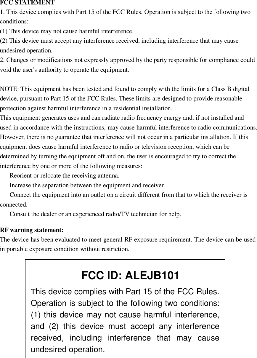 FCC STATEMENT1. This device complies with Part 15 of the FCC Rules. Operation is subject to the following twoconditions:(1) This device may not cause harmful interference.(2) This device must accept any interference received, including interference that may causeundesired operation.2. Changes or modifications not expressly approved by the party responsible for compliance couldvoid the user's authority to operate the equipment.NOTE: This equipment has been tested and found to comply with the limits for a Class B digitaldevice, pursuant to Part 15 of the FCC Rules. These limits are designed to provide reasonableprotection against harmful interference in aresidential installation.This equipment generates uses and can radiate radio frequency energy and, if not installed andused in accordance with the instructions, may cause harmful interference to radio communications.However, there is no guarantee that interference will not occur in a particular installation. If thisequipment does cause harmful interference to radio or televisionreception, which can bedetermined by turning the equipment off and on, the user is encouraged to try to correct theinterference by one or more ofthe following measures:Reorient or relocate the receiving antenna.Increase the separation between the equipment and receiver.Connect the equipment into an outlet on a circuit different from that to which the receiver isconnected.Consult the dealer or an experienced radio/TV technician for help.RF warning statement:The device has been evaluated to meet general RF exposure requirement. The device can be usedin portable exposure condition without restriction.This device complies with Part 15 of the FCC Rules.Operation is subject to the following two conditions:(1) this device may not cause harmful interference,and (2) this device must accept any interferencereceived, including interference that may causeundesired operation.FCC ID: ALEJB101