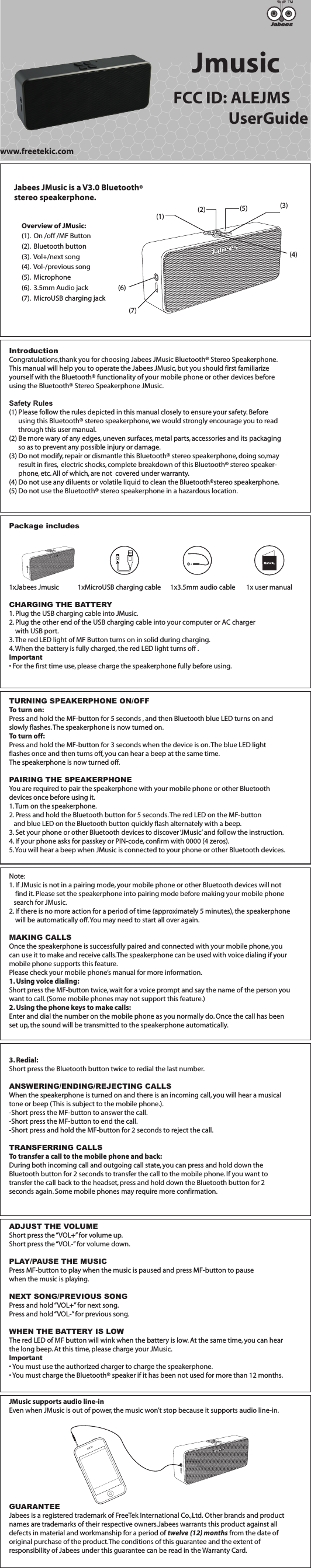 IntroductionCongratulations,thank you for choosing Jabees JMusic Bluetooth&reg; Stereo Speakerphone. This manual will help you to operate the Jabees JMusic, but you should first familiarize yourself with the Bluetooth&reg; functionality of your mobile phone or other devices before using the Bluetooth&reg; Stereo Speakerphone JMusic.Safety Rules(1) Please follow the rules depicted in this manual closely to ensure your safety. Before       using this Bluetooth&reg; stereo speakerphone, we would strongly encourage you to read       through this user manual.(2) Be more wary of any edges, uneven surfaces, metal parts, accessories and its packaging       so as to prevent any possible injury or damage.(3) Do not modify, repair or dismantle this Bluetooth&reg; stereo speakerphone, doing so,may       result in fires,  electric shocks, complete breakdown of this Bluetooth&reg; stereo speaker-      phone, etc. All of which, are not  covered under warranty.(4) Do not use any diluents or volatile liquid to clean the Bluetooth&reg;stereo speakerphone.(5) Do not use the Bluetooth&reg; stereo speakerphone in a hazardous location.Package includes1xJabees Jmusic            1xMicroUSB charging cable      1x3.5mm audio cable       1x user manual CHARGING THE BATTERY1. Plug the USB charging cable into JMusic.2. Plug the other end of the USB charging cable into your computer or AC charger    with USB port.3. The red LED light of MF Button turns on in solid during charging.4. When the battery is fully charged, the red LED light turns off .Important&bull; For the first time use, please charge the speakerphone fully before using.TURNING SPEAKERPHONE ON/OFFTo turn on:Press and hold the MF-button for 5 seconds , and then Bluetooth blue LED turns on and slowly flashes. The speakerphone is now turned on.To turn off:Press and hold the MF-button for 3 seconds when the device is on. The blue LED light flashes once and then turns off, you can hear a beep at the same time. The speakerphone is now turned off.PAIRING THE SPEAKERPHONEYou are required to pair the speakerphone with your mobile phone or other Bluetooth devices once before using it.1. Turn on the speakerphone.2. Press and hold the Bluetooth button for 5 seconds. The red LED on the MF-button    and blue LED on the Bluetooth button quickly flash alternately with a beep.3. Set your phone or other Bluetooth devices to discover &lsquo;JMusic&rsquo; and follow the instruction.4. If your phone asks for passkey or PIN-code, confirm with 0000 (4 zeros).5. You will hear a beep when JMusic is connected to your phone or other Bluetooth devices. Note: 1. If JMusic is not in a pairing mode, your mobile phone or other Bluetooth devices will not     find it. Please set the speakerphone into pairing mode before making your mobile phone    search for JMusic.2. If there is no more action for a period of time (approximately 5 minutes), the speakerphone     will be automatically off. You may need to start all over again.MAKING CALLSOnce the speakerphone is successfully paired and connected with your mobile phone, you can use it to make and receive calls.The speakerphone can be used with voice dialing if your mobile phone supports this feature. Please check your mobile phone&rsquo;s manual for more information.1. Using voice dialing:Short press the MF-button twice, wait for a voice prompt and say the name of the person you want to call. (Some mobile phones may not support this feature.)2. Using the phone keys to make calls:Enter and dial the number on the mobile phone as you normally do. Once the call has been set up, the sound will be transmitted to the speakerphone automatically.3. Redial:Short press the Bluetooth button twice to redial the last number.ANSWERING/ENDING/REJECTING CALLSWhen the speakerphone is turned on and there is an incoming call, you will hear a musical tone or beep (This is subject to the mobile phone.).-Short press the MF-button to answer the call.-Short press the MF-button to end the call.-Short press and hold the MF-button for 2 seconds to reject the call.TRANSFERRING CALLSTo transfer a call to the mobile phone and back:During both incoming call and outgoing call state, you can press and hold down the Bluetooth button for 2 seconds to transfer the call to the mobile phone. If you want to transfer the call back to the headset, press and hold down the Bluetooth button for 2 seconds again. Some mobile phones may require more confirmation.ADJUST THE VOLUMEShort press the &ldquo;VOL+&rdquo; for volume up.Short press the &ldquo;VOL-&rdquo; for volume down.PLAY/PAUSE THE MUSICPress MF-button to play when the music is paused and press MF-button to pause when the music is playing.NEXT SONG/PREVIOUS SONGPress and hold &ldquo;VOL+&rdquo; for next song.Press and hold &ldquo;VOL-&rdquo; for previous song.WHEN THE BATTERY IS LOWThe red LED of MF button will wink when the battery is low. At the same time, you can hear the long beep. At this time, please charge your JMusic.Important&bull; You must use the authorized charger to charge the speakerphone.&bull; You must charge the Bluetooth&reg; speaker if it has been not used for more than 12 months.JMusic supports audio line-inEven when JMusic is out of power, the music won&rsquo;t stop because it supports audio line-in.GUARANTEEJabees is a registered trademark of FreeTek International Co.,Ltd. Other brands and product names are trademarks of their respective owners.Jabees warrants this product against all defects in material and workmanship for a period of twelve (12) months from the date of original purchase of the product.The conditions of this guarantee and the extent of responsibility of Jabees under this guarantee can be read in the Warranty Card.Jmusic    FCC ID: ALEJMS                    UserGuideJabees JMusic is a V3.0 Bluetooth&reg;stereo speakerphone.www.freetekic.comOverview of JMusic:(1).  On /off /MF Button(2).  Bluetooth button (3).  Vol+/next song(4).  Vol-/previous song(5).  Microphone(6).  3.5mm Audio jack(7).  MicroUSB charging jack(3)(1) (2) (5)(4)(7)(6)