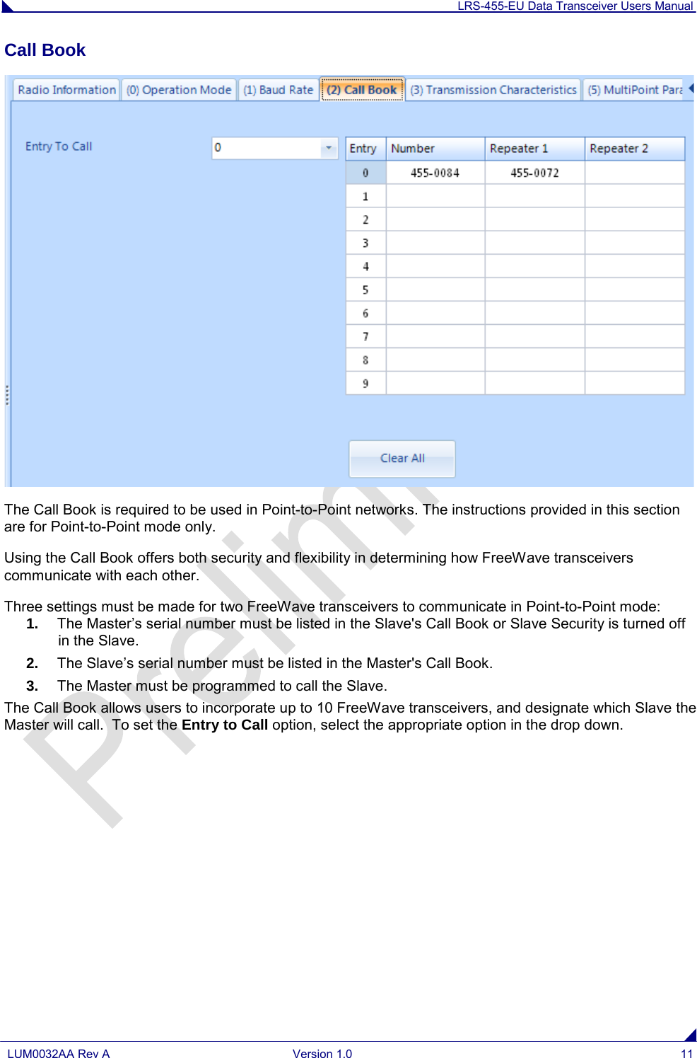 LRS-455-EU Data Transceiver Users Manual  LUM0032AA Rev A Version 1.0 11  Call Book   The Call Book is required to be used in Point-to-Point networks. The instructions provided in this section are for Point-to-Point mode only.  Using the Call Book offers both security and flexibility in determining how FreeWave transceivers communicate with each other.  Three settings must be made for two FreeWave transceivers to communicate in Point-to-Point mode: 1. The Master’s serial number must be listed in the Slave&apos;s Call Book or Slave Security is turned off in the Slave. 2. The Slave’s serial number must be listed in the Master&apos;s Call Book. 3. The Master must be programmed to call the Slave. The Call Book allows users to incorporate up to 10 FreeWave transceivers, and designate which Slave the Master will call.  To set the Entry to Call option, select the appropriate option in the drop down.     