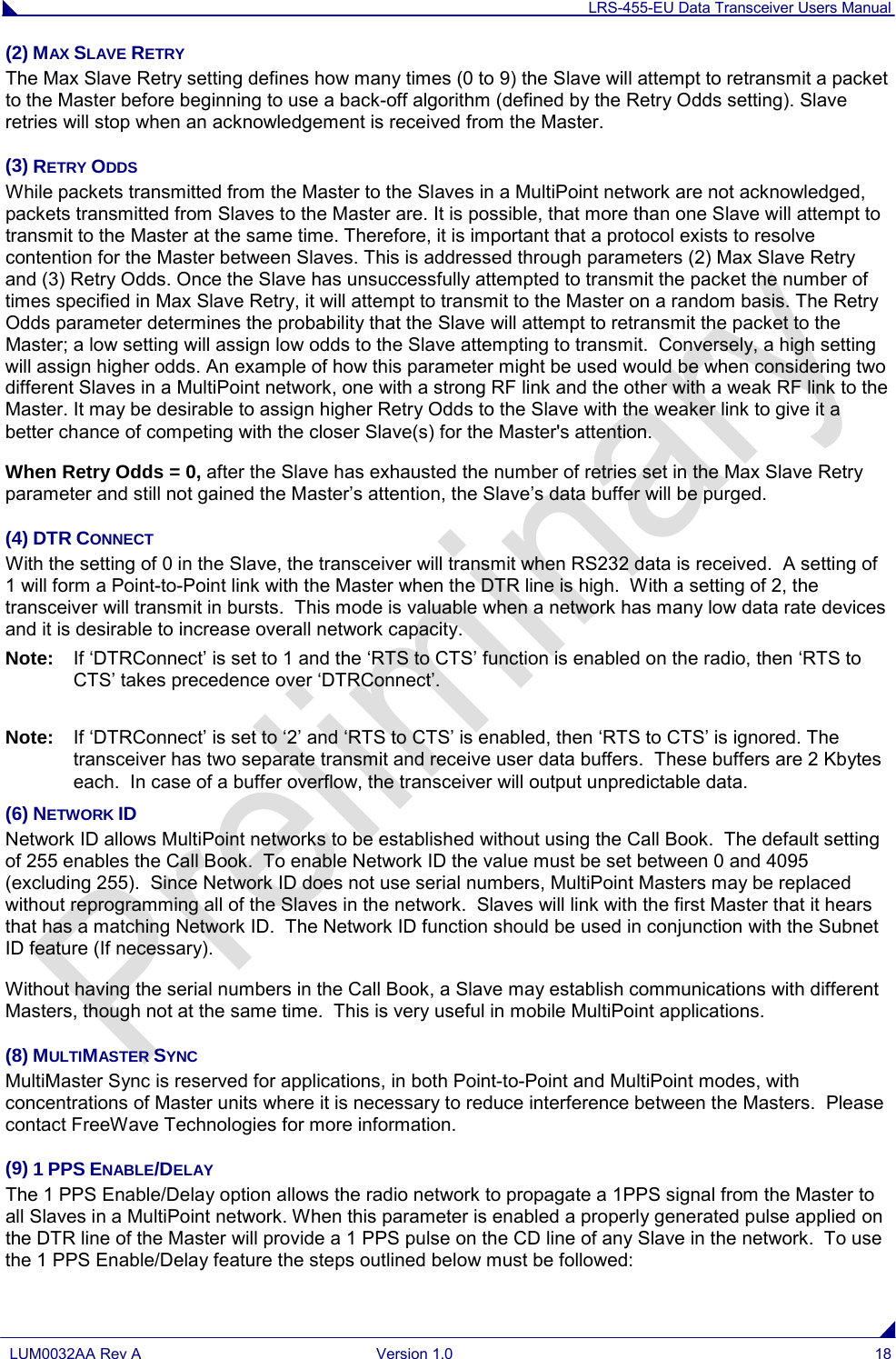 LRS-455-EU Data Transceiver Users Manual  LUM0032AA Rev A Version 1.0 18  (2) MAX SLAVE RETRY The Max Slave Retry setting defines how many times (0 to 9) the Slave will attempt to retransmit a packet to the Master before beginning to use a back-off algorithm (defined by the Retry Odds setting). Slave retries will stop when an acknowledgement is received from the Master. (3) RETRY ODDS While packets transmitted from the Master to the Slaves in a MultiPoint network are not acknowledged, packets transmitted from Slaves to the Master are. It is possible, that more than one Slave will attempt to transmit to the Master at the same time. Therefore, it is important that a protocol exists to resolve contention for the Master between Slaves. This is addressed through parameters (2) Max Slave Retry and (3) Retry Odds. Once the Slave has unsuccessfully attempted to transmit the packet the number of times specified in Max Slave Retry, it will attempt to transmit to the Master on a random basis. The Retry Odds parameter determines the probability that the Slave will attempt to retransmit the packet to the Master; a low setting will assign low odds to the Slave attempting to transmit.  Conversely, a high setting will assign higher odds. An example of how this parameter might be used would be when considering two different Slaves in a MultiPoint network, one with a strong RF link and the other with a weak RF link to the Master. It may be desirable to assign higher Retry Odds to the Slave with the weaker link to give it a better chance of competing with the closer Slave(s) for the Master&apos;s attention. When Retry Odds = 0, after the Slave has exhausted the number of retries set in the Max Slave Retry parameter and still not gained the Master’s attention, the Slave’s data buffer will be purged.   (4) DTR CONNECT With the setting of 0 in the Slave, the transceiver will transmit when RS232 data is received.  A setting of 1 will form a Point-to-Point link with the Master when the DTR line is high.  With a setting of 2, the transceiver will transmit in bursts.  This mode is valuable when a network has many low data rate devices and it is desirable to increase overall network capacity.  Note: If ‘DTRConnect’ is set to 1 and the ‘RTS to CTS’ function is enabled on the radio, then ‘RTS to CTS’ takes precedence over ‘DTRConnect’.  Note: If ‘DTRConnect’ is set to ‘2’ and ‘RTS to CTS’ is enabled, then ‘RTS to CTS’ is ignored. The transceiver has two separate transmit and receive user data buffers.  These buffers are 2 Kbytes each.  In case of a buffer overflow, the transceiver will output unpredictable data.  (6) NETWORK ID Network ID allows MultiPoint networks to be established without using the Call Book.  The default setting of 255 enables the Call Book.  To enable Network ID the value must be set between 0 and 4095 (excluding 255).  Since Network ID does not use serial numbers, MultiPoint Masters may be replaced without reprogramming all of the Slaves in the network.  Slaves will link with the first Master that it hears that has a matching Network ID.  The Network ID function should be used in conjunction with the Subnet ID feature (If necessary). Without having the serial numbers in the Call Book, a Slave may establish communications with different Masters, though not at the same time.  This is very useful in mobile MultiPoint applications. (8) MULTIMASTER SYNC MultiMaster Sync is reserved for applications, in both Point-to-Point and MultiPoint modes, with concentrations of Master units where it is necessary to reduce interference between the Masters.  Please contact FreeWave Technologies for more information.  (9) 1 PPS ENABLE/DELAY The 1 PPS Enable/Delay option allows the radio network to propagate a 1PPS signal from the Master to all Slaves in a MultiPoint network. When this parameter is enabled a properly generated pulse applied on the DTR line of the Master will provide a 1 PPS pulse on the CD line of any Slave in the network.  To use the 1 PPS Enable/Delay feature the steps outlined below must be followed: 