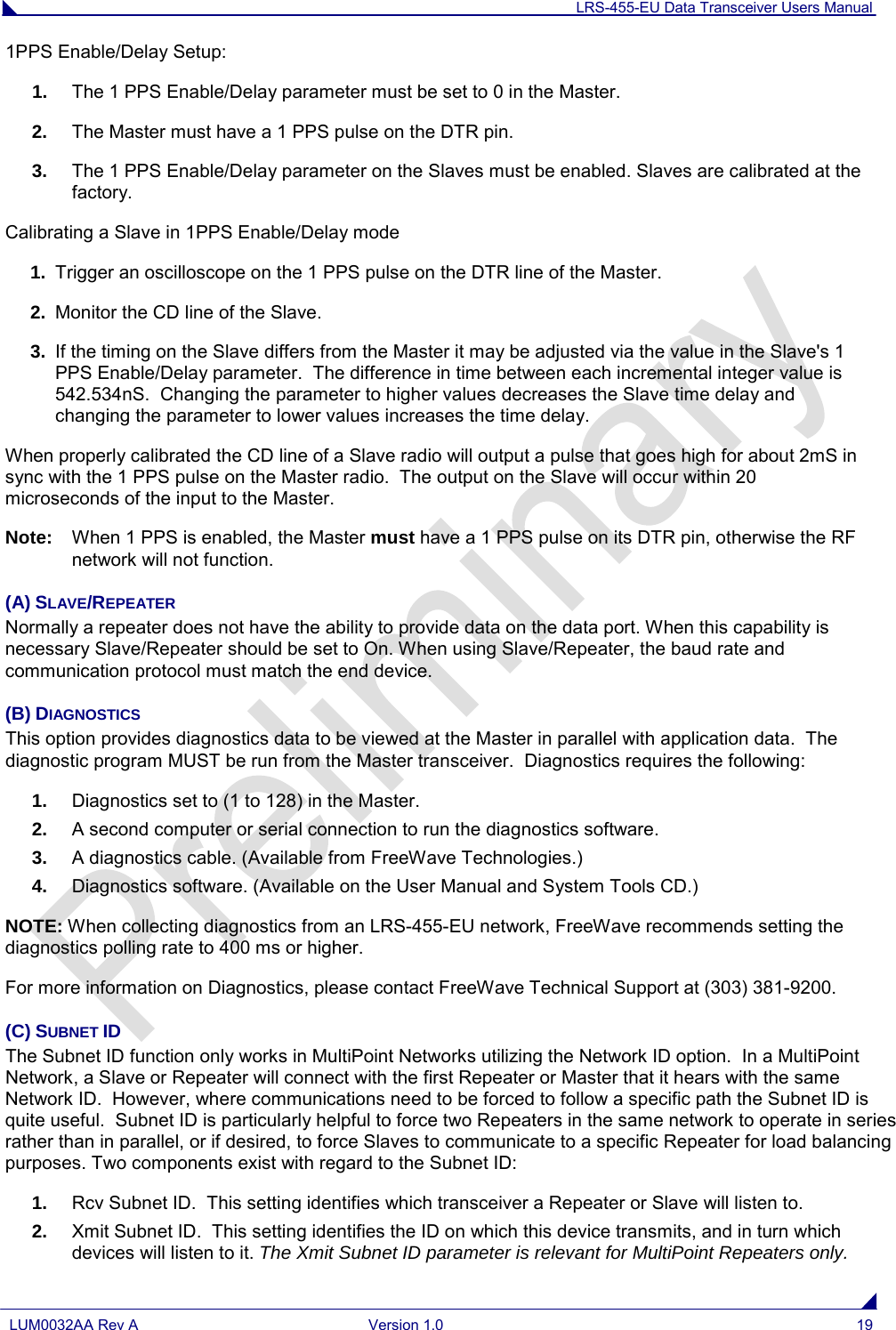 LRS-455-EU Data Transceiver Users Manual  LUM0032AA Rev A Version 1.0 19  1PPS Enable/Delay Setup: 1. The 1 PPS Enable/Delay parameter must be set to 0 in the Master. 2. The Master must have a 1 PPS pulse on the DTR pin. 3. The 1 PPS Enable/Delay parameter on the Slaves must be enabled. Slaves are calibrated at the factory. Calibrating a Slave in 1PPS Enable/Delay mode 1. Trigger an oscilloscope on the 1 PPS pulse on the DTR line of the Master. 2. Monitor the CD line of the Slave. 3. If the timing on the Slave differs from the Master it may be adjusted via the value in the Slave&apos;s 1 PPS Enable/Delay parameter.  The difference in time between each incremental integer value is 542.534nS.  Changing the parameter to higher values decreases the Slave time delay and changing the parameter to lower values increases the time delay.  When properly calibrated the CD line of a Slave radio will output a pulse that goes high for about 2mS in sync with the 1 PPS pulse on the Master radio.  The output on the Slave will occur within 20 microseconds of the input to the Master. Note:  When 1 PPS is enabled, the Master must have a 1 PPS pulse on its DTR pin, otherwise the RF network will not function. (A) SLAVE/REPEATER Normally a repeater does not have the ability to provide data on the data port. When this capability is necessary Slave/Repeater should be set to On. When using Slave/Repeater, the baud rate and communication protocol must match the end device. (B) DIAGNOSTICS This option provides diagnostics data to be viewed at the Master in parallel with application data.  The diagnostic program MUST be run from the Master transceiver.  Diagnostics requires the following: 1. Diagnostics set to (1 to 128) in the Master. 2. A second computer or serial connection to run the diagnostics software. 3. A diagnostics cable. (Available from FreeWave Technologies.) 4. Diagnostics software. (Available on the User Manual and System Tools CD.) NOTE: When collecting diagnostics from an LRS-455-EU network, FreeWave recommends setting the diagnostics polling rate to 400 ms or higher. For more information on Diagnostics, please contact FreeWave Technical Support at (303) 381-9200. (C) SUBNET ID The Subnet ID function only works in MultiPoint Networks utilizing the Network ID option.  In a MultiPoint Network, a Slave or Repeater will connect with the first Repeater or Master that it hears with the same Network ID.  However, where communications need to be forced to follow a specific path the Subnet ID is quite useful.  Subnet ID is particularly helpful to force two Repeaters in the same network to operate in series rather than in parallel, or if desired, to force Slaves to communicate to a specific Repeater for load balancing purposes. Two components exist with regard to the Subnet ID: 1. Rcv Subnet ID.  This setting identifies which transceiver a Repeater or Slave will listen to. 2. Xmit Subnet ID.  This setting identifies the ID on which this device transmits, and in turn which devices will listen to it. The Xmit Subnet ID parameter is relevant for MultiPoint Repeaters only. 