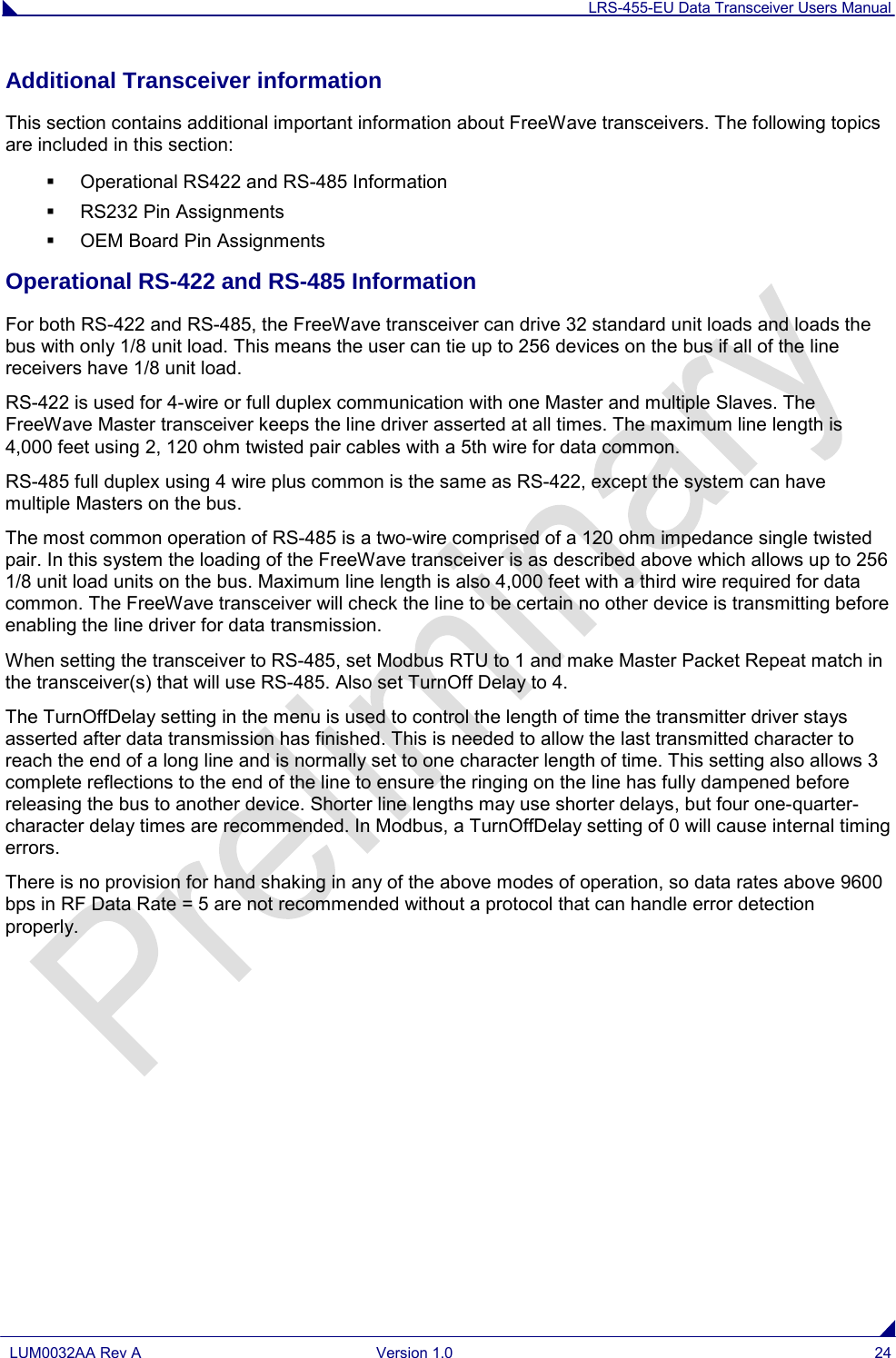 LRS-455-EU Data Transceiver Users Manual  LUM0032AA Rev A Version 1.0 24  Additional Transceiver information This section contains additional important information about FreeWave transceivers. The following topics are included in this section:  Operational RS422 and RS-485 Information  RS232 Pin Assignments  OEM Board Pin Assignments  Operational RS-422 and RS-485 Information For both RS-422 and RS-485, the FreeWave transceiver can drive 32 standard unit loads and loads the bus with only 1/8 unit load. This means the user can tie up to 256 devices on the bus if all of the line receivers have 1/8 unit load. RS-422 is used for 4-wire or full duplex communication with one Master and multiple Slaves. The FreeWave Master transceiver keeps the line driver asserted at all times. The maximum line length is 4,000 feet using 2, 120 ohm twisted pair cables with a 5th wire for data common. RS-485 full duplex using 4 wire plus common is the same as RS-422, except the system can have multiple Masters on the bus. The most common operation of RS-485 is a two-wire comprised of a 120 ohm impedance single twisted pair. In this system the loading of the FreeWave transceiver is as described above which allows up to 256 1/8 unit load units on the bus. Maximum line length is also 4,000 feet with a third wire required for data common. The FreeWave transceiver will check the line to be certain no other device is transmitting before enabling the line driver for data transmission. When setting the transceiver to RS-485, set Modbus RTU to 1 and make Master Packet Repeat match in the transceiver(s) that will use RS-485. Also set TurnOff Delay to 4. The TurnOffDelay setting in the menu is used to control the length of time the transmitter driver stays asserted after data transmission has finished. This is needed to allow the last transmitted character to reach the end of a long line and is normally set to one character length of time. This setting also allows 3 complete reflections to the end of the line to ensure the ringing on the line has fully dampened before releasing the bus to another device. Shorter line lengths may use shorter delays, but four one-quarter-character delay times are recommended. In Modbus, a TurnOffDelay setting of 0 will cause internal timing errors. There is no provision for hand shaking in any of the above modes of operation, so data rates above 9600 bps in RF Data Rate = 5 are not recommended without a protocol that can handle error detection properly. 
