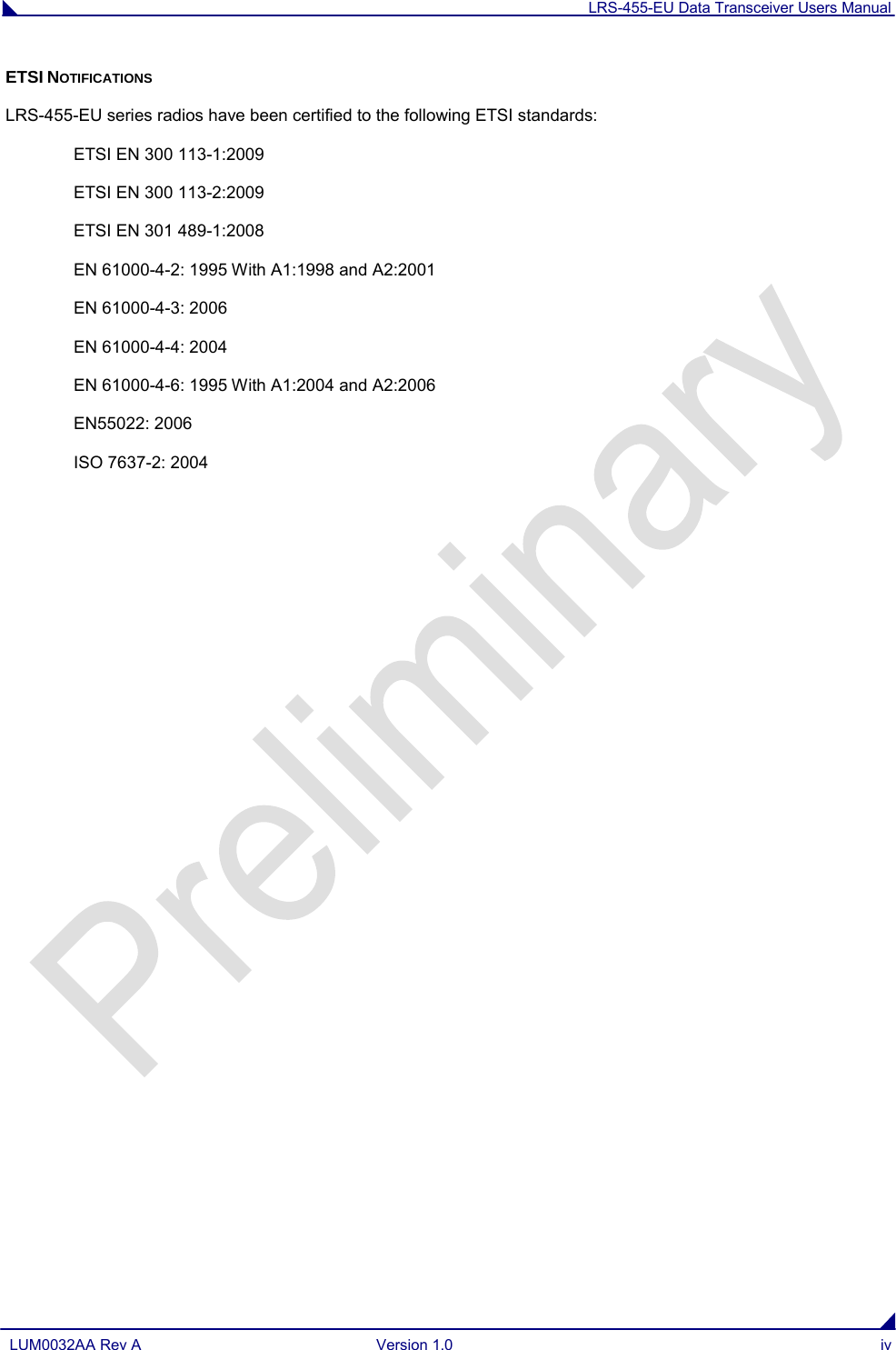 LRS-455-EU Data Transceiver Users Manual  LUM0032AA Rev A Version 1.0 iv  ETSI NOTIFICATIONS LRS-455-EU series radios have been certified to the following ETSI standards: ETSI EN 300 113-1:2009 ETSI EN 300 113-2:2009 ETSI EN 301 489-1:2008 EN 61000-4-2: 1995 With A1:1998 and A2:2001 EN 61000-4-3: 2006 EN 61000-4-4: 2004 EN 61000-4-6: 1995 With A1:2004 and A2:2006 EN55022: 2006 ISO 7637-2: 2004  