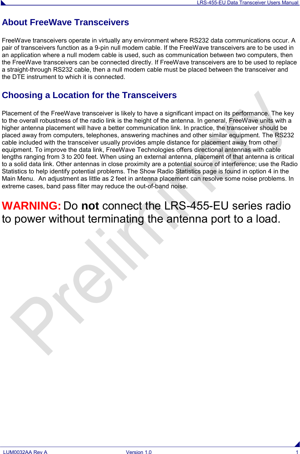 LRS-455-EU Data Transceiver Users Manual  LUM0032AA Rev A Version 1.0  1  About FreeWave Transceivers FreeWave transceivers operate in virtually any environment where RS232 data communications occur. A pair of transceivers function as a 9-pin null modem cable. If the FreeWave transceivers are to be used in an application where a null modem cable is used, such as communication between two computers, then the FreeWave transceivers can be connected directly. If FreeWave transceivers are to be used to replace a straight-through RS232 cable, then a null modem cable must be placed between the transceiver and the DTE instrument to which it is connected. Choosing a Location for the Transceivers Placement of the FreeWave transceiver is likely to have a significant impact on its performance. The key to the overall robustness of the radio link is the height of the antenna. In general, FreeWave units with a higher antenna placement will have a better communication link. In practice, the transceiver should be placed away from computers, telephones, answering machines and other similar equipment. The RS232 cable included with the transceiver usually provides ample distance for placement away from other equipment. To improve the data link, FreeWave Technologies offers directional antennas with cable lengths ranging from 3 to 200 feet. When using an external antenna, placement of that antenna is critical to a solid data link. Other antennas in close proximity are a potential source of interference; use the Radio Statistics to help identify potential problems. The Show Radio Statistics page is found in option 4 in the Main Menu.  An adjustment as little as 2 feet in antenna placement can resolve some noise problems. In extreme cases, band pass filter may reduce the out-of-band noise. WARNING: Do not connect the LRS-455-EU series radio to power without terminating the antenna port to a load.