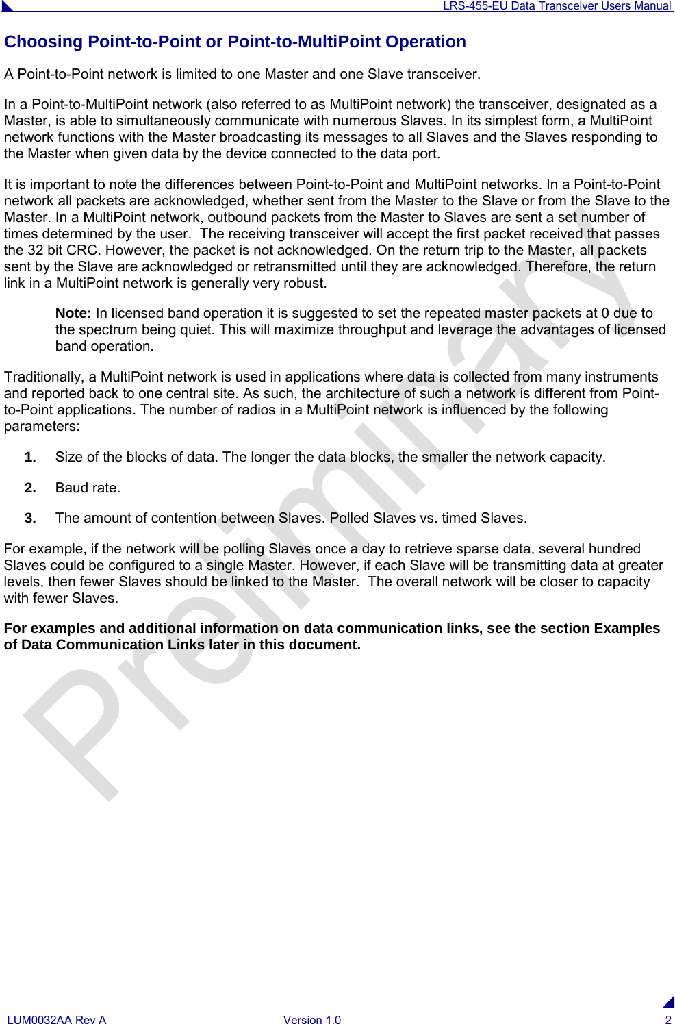 LRS-455-EU Data Transceiver Users Manual  LUM0032AA Rev A Version 1.0  2  Choosing Point-to-Point or Point-to-MultiPoint Operation A Point-to-Point network is limited to one Master and one Slave transceiver.   In a Point-to-MultiPoint network (also referred to as MultiPoint network) the transceiver, designated as a Master, is able to simultaneously communicate with numerous Slaves. In its simplest form, a MultiPoint network functions with the Master broadcasting its messages to all Slaves and the Slaves responding to the Master when given data by the device connected to the data port. It is important to note the differences between Point-to-Point and MultiPoint networks. In a Point-to-Point network all packets are acknowledged, whether sent from the Master to the Slave or from the Slave to the Master. In a MultiPoint network, outbound packets from the Master to Slaves are sent a set number of times determined by the user.  The receiving transceiver will accept the first packet received that passes the 32 bit CRC. However, the packet is not acknowledged. On the return trip to the Master, all packets sent by the Slave are acknowledged or retransmitted until they are acknowledged. Therefore, the return link in a MultiPoint network is generally very robust. Note: In licensed band operation it is suggested to set the repeated master packets at 0 due to the spectrum being quiet. This will maximize throughput and leverage the advantages of licensed band operation. Traditionally, a MultiPoint network is used in applications where data is collected from many instruments and reported back to one central site. As such, the architecture of such a network is different from Point-to-Point applications. The number of radios in a MultiPoint network is influenced by the following parameters: 1. Size of the blocks of data. The longer the data blocks, the smaller the network capacity. 2. Baud rate. 3. The amount of contention between Slaves. Polled Slaves vs. timed Slaves.   For example, if the network will be polling Slaves once a day to retrieve sparse data, several hundred Slaves could be configured to a single Master. However, if each Slave will be transmitting data at greater levels, then fewer Slaves should be linked to the Master.  The overall network will be closer to capacity with fewer Slaves. For examples and additional information on data communication links, see the section Examples of Data Communication Links later in this document.