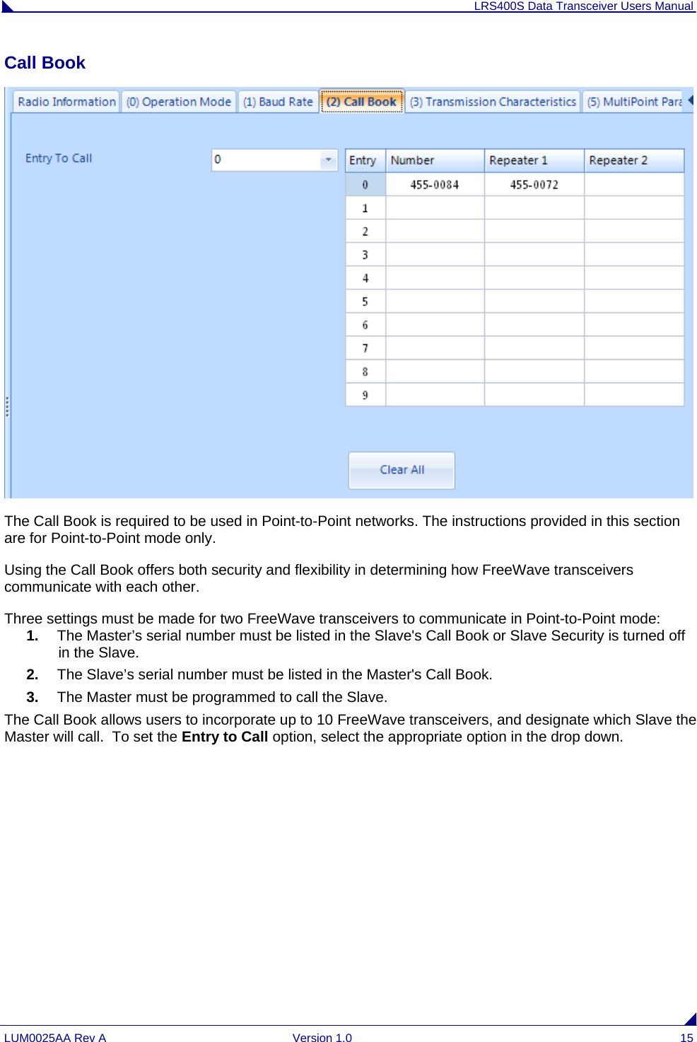 LRS400S Data Transceiver Users Manual LUM0025AA Rev A  Version 1.0  15 Call Book   The Call Book is required to be used in Point-to-Point networks. The instructions provided in this section are for Point-to-Point mode only.  Using the Call Book offers both security and flexibility in determining how FreeWave transceivers communicate with each other.  Three settings must be made for two FreeWave transceivers to communicate in Point-to-Point mode: 1.  The Master’s serial number must be listed in the Slave&apos;s Call Book or Slave Security is turned off in the Slave. 2.  The Slave’s serial number must be listed in the Master&apos;s Call Book. 3.  The Master must be programmed to call the Slave. The Call Book allows users to incorporate up to 10 FreeWave transceivers, and designate which Slave the Master will call.  To set the Entry to Call option, select the appropriate option in the drop down.     