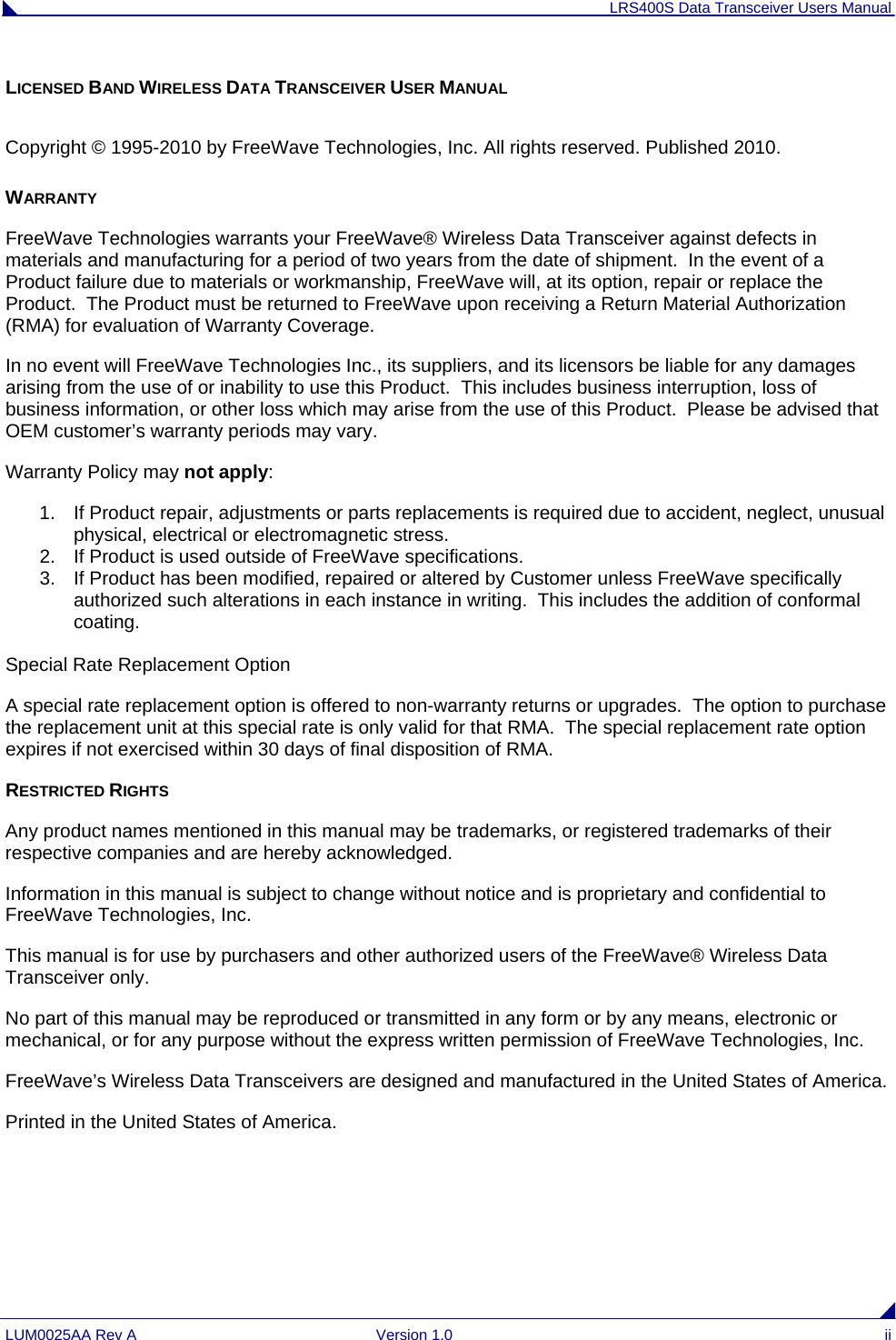 LRS400S Data Transceiver Users Manual LUM0025AA Rev A  Version 1.0  ii LICENSED BAND WIRELESS DATA TRANSCEIVER USER MANUAL  Copyright © 1995-2010 by FreeWave Technologies, Inc. All rights reserved. Published 2010. WARRANTY FreeWave Technologies warrants your FreeWave® Wireless Data Transceiver against defects in materials and manufacturing for a period of two years from the date of shipment.  In the event of a Product failure due to materials or workmanship, FreeWave will, at its option, repair or replace the Product.  The Product must be returned to FreeWave upon receiving a Return Material Authorization (RMA) for evaluation of Warranty Coverage. In no event will FreeWave Technologies Inc., its suppliers, and its licensors be liable for any damages arising from the use of or inability to use this Product.  This includes business interruption, loss of business information, or other loss which may arise from the use of this Product.  Please be advised that OEM customer’s warranty periods may vary. Warranty Policy may not apply: 1.  If Product repair, adjustments or parts replacements is required due to accident, neglect, unusual physical, electrical or electromagnetic stress. 2.  If Product is used outside of FreeWave specifications. 3.  If Product has been modified, repaired or altered by Customer unless FreeWave specifically authorized such alterations in each instance in writing.  This includes the addition of conformal coating.   Special Rate Replacement Option  A special rate replacement option is offered to non-warranty returns or upgrades.  The option to purchase the replacement unit at this special rate is only valid for that RMA.  The special replacement rate option expires if not exercised within 30 days of final disposition of RMA. RESTRICTED RIGHTS Any product names mentioned in this manual may be trademarks, or registered trademarks of their respective companies and are hereby acknowledged. Information in this manual is subject to change without notice and is proprietary and confidential to FreeWave Technologies, Inc. This manual is for use by purchasers and other authorized users of the FreeWave® Wireless Data Transceiver only.  No part of this manual may be reproduced or transmitted in any form or by any means, electronic or mechanical, or for any purpose without the express written permission of FreeWave Technologies, Inc. FreeWave’s Wireless Data Transceivers are designed and manufactured in the United States of America. Printed in the United States of America. 