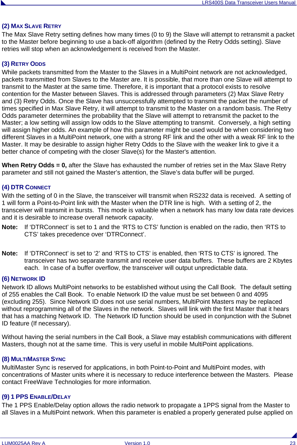 LRS400S Data Transceiver Users Manual LUM0025AA Rev A  Version 1.0  23 (2) MAX SLAVE RETRY The Max Slave Retry setting defines how many times (0 to 9) the Slave will attempt to retransmit a packet to the Master before beginning to use a back-off algorithm (defined by the Retry Odds setting). Slave retries will stop when an acknowledgement is received from the Master. (3) RETRY ODDS While packets transmitted from the Master to the Slaves in a MultiPoint network are not acknowledged, packets transmitted from Slaves to the Master are. It is possible, that more than one Slave will attempt to transmit to the Master at the same time. Therefore, it is important that a protocol exists to resolve contention for the Master between Slaves. This is addressed through parameters (2) Max Slave Retry and (3) Retry Odds. Once the Slave has unsuccessfully attempted to transmit the packet the number of times specified in Max Slave Retry, it will attempt to transmit to the Master on a random basis. The Retry Odds parameter determines the probability that the Slave will attempt to retransmit the packet to the Master; a low setting will assign low odds to the Slave attempting to transmit.  Conversely, a high setting will assign higher odds. An example of how this parameter might be used would be when considering two different Slaves in a MultiPoint network, one with a strong RF link and the other with a weak RF link to the Master. It may be desirable to assign higher Retry Odds to the Slave with the weaker link to give it a better chance of competing with the closer Slave(s) for the Master&apos;s attention. When Retry Odds = 0, after the Slave has exhausted the number of retries set in the Max Slave Retry parameter and still not gained the Master’s attention, the Slave’s data buffer will be purged.   (4) DTR CONNECT With the setting of 0 in the Slave, the transceiver will transmit when RS232 data is received.  A setting of 1 will form a Point-to-Point link with the Master when the DTR line is high.  With a setting of 2, the transceiver will transmit in bursts.  This mode is valuable when a network has many low data rate devices and it is desirable to increase overall network capacity.  Note:  If ‘DTRConnect’ is set to 1 and the ‘RTS to CTS’ function is enabled on the radio, then ‘RTS to CTS’ takes precedence over ‘DTRConnect’.  Note:  If ‘DTRConnect’ is set to ‘2’ and ‘RTS to CTS’ is enabled, then ‘RTS to CTS’ is ignored. The transceiver has two separate transmit and receive user data buffers.  These buffers are 2 Kbytes each.  In case of a buffer overflow, the transceiver will output unpredictable data.  (6) NETWORK ID Network ID allows MultiPoint networks to be established without using the Call Book.  The default setting of 255 enables the Call Book.  To enable Network ID the value must be set between 0 and 4095 (excluding 255).  Since Network ID does not use serial numbers, MultiPoint Masters may be replaced without reprogramming all of the Slaves in the network.  Slaves will link with the first Master that it hears that has a matching Network ID.  The Network ID function should be used in conjunction with the Subnet ID feature (If necessary). Without having the serial numbers in the Call Book, a Slave may establish communications with different Masters, though not at the same time.  This is very useful in mobile MultiPoint applications. (8) MULTIMASTER SYNC MultiMaster Sync is reserved for applications, in both Point-to-Point and MultiPoint modes, with concentrations of Master units where it is necessary to reduce interference between the Masters.  Please contact FreeWave Technologies for more information.  (9) 1 PPS ENABLE/DELAY The 1 PPS Enable/Delay option allows the radio network to propagate a 1PPS signal from the Master to all Slaves in a MultiPoint network. When this parameter is enabled a properly generated pulse applied on 