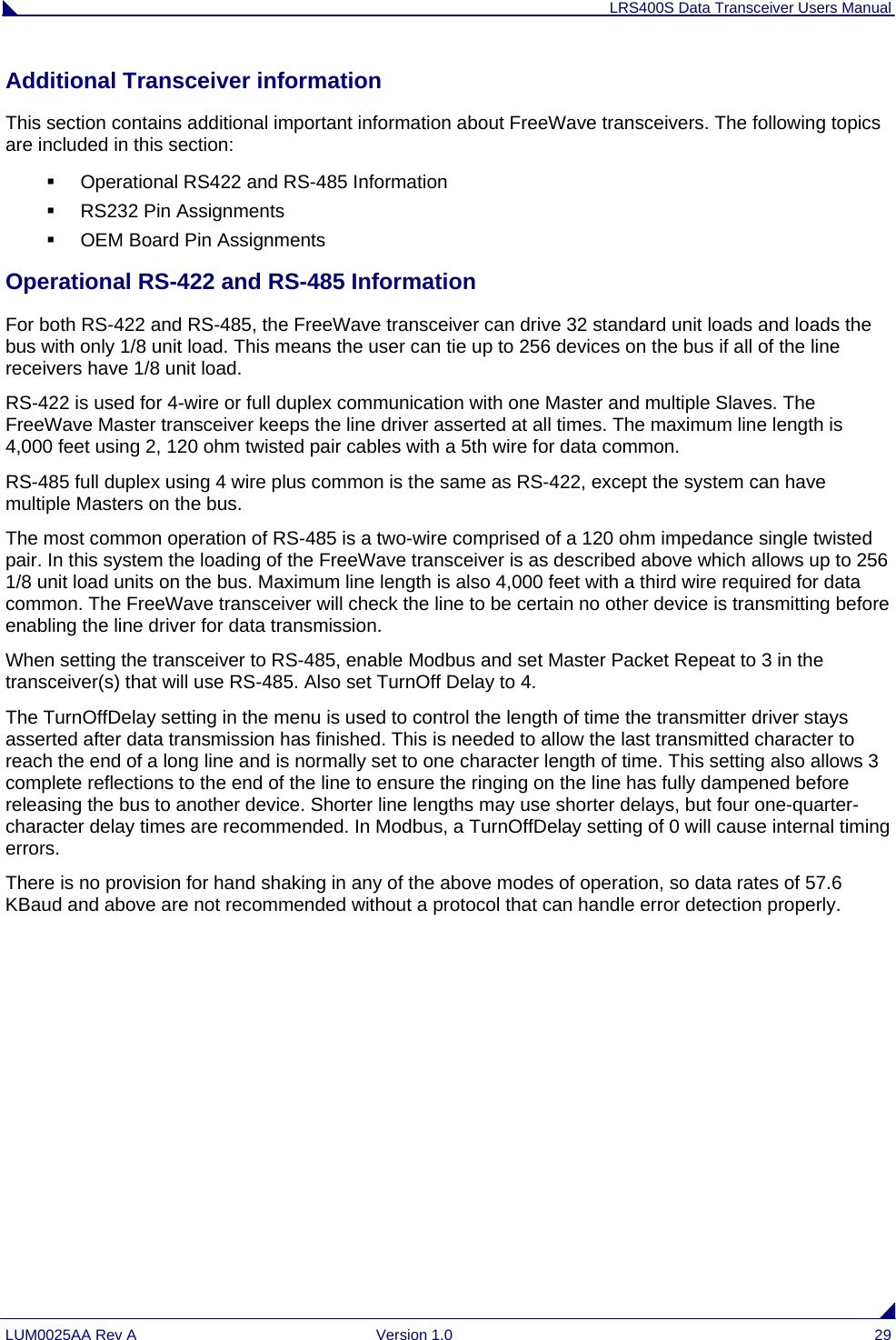 LRS400S Data Transceiver Users Manual LUM0025AA Rev A  Version 1.0  29 Additional Transceiver information This section contains additional important information about FreeWave transceivers. The following topics are included in this section:   Operational RS422 and RS-485 Information   RS232 Pin Assignments   OEM Board Pin Assignments  Operational RS-422 and RS-485 Information For both RS-422 and RS-485, the FreeWave transceiver can drive 32 standard unit loads and loads the bus with only 1/8 unit load. This means the user can tie up to 256 devices on the bus if all of the line receivers have 1/8 unit load. RS-422 is used for 4-wire or full duplex communication with one Master and multiple Slaves. The FreeWave Master transceiver keeps the line driver asserted at all times. The maximum line length is 4,000 feet using 2, 120 ohm twisted pair cables with a 5th wire for data common. RS-485 full duplex using 4 wire plus common is the same as RS-422, except the system can have multiple Masters on the bus. The most common operation of RS-485 is a two-wire comprised of a 120 ohm impedance single twisted pair. In this system the loading of the FreeWave transceiver is as described above which allows up to 256 1/8 unit load units on the bus. Maximum line length is also 4,000 feet with a third wire required for data common. The FreeWave transceiver will check the line to be certain no other device is transmitting before enabling the line driver for data transmission. When setting the transceiver to RS-485, enable Modbus and set Master Packet Repeat to 3 in the transceiver(s) that will use RS-485. Also set TurnOff Delay to 4. The TurnOffDelay setting in the menu is used to control the length of time the transmitter driver stays asserted after data transmission has finished. This is needed to allow the last transmitted character to reach the end of a long line and is normally set to one character length of time. This setting also allows 3 complete reflections to the end of the line to ensure the ringing on the line has fully dampened before releasing the bus to another device. Shorter line lengths may use shorter delays, but four one-quarter-character delay times are recommended. In Modbus, a TurnOffDelay setting of 0 will cause internal timing errors. There is no provision for hand shaking in any of the above modes of operation, so data rates of 57.6 KBaud and above are not recommended without a protocol that can handle error detection properly. 