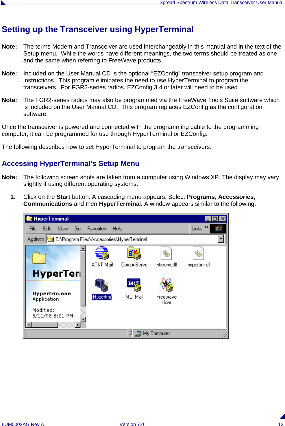  Spread Spectrum Wireless Data Transceiver User Manual LUM0002AG Rev A  Version 7.0  12 Setting up the Transceiver using HyperTerminal Note:  The terms Modem and Transceiver are used interchangeably in this manual and in the text of the Setup menu.  While the words have different meanings, the two terms should be treated as one and the same when referring to FreeWave products. Note:  Included on the User Manual CD is the optional “EZConfig” transceiver setup program and instructions.  This program eliminates the need to use HyperTerminal to program the transceivers.  For FGR2-series radios, EZConfig 3.4 or later will need to be used. Note:  The FGR2-series radios may also be programmed via the FreeWave Tools Suite software which is included on the User Manual CD.  This program replaces EZConfig as the configuration software. Once the transceiver is powered and connected with the programming cable to the programming computer, it can be programmed for use through HyperTerminal or EZConfig. The following describes how to set HyperTerminal to program the transceivers. Accessing HyperTerminal’s Setup Menu Note:  The following screen shots are taken from a computer using Windows XP. The display may vary slightly if using different operating systems. 1.  Click on the Start button. A cascading menu appears. Select Programs, Accessories, Communications and then HyperTerminal. A window appears similar to the following:  