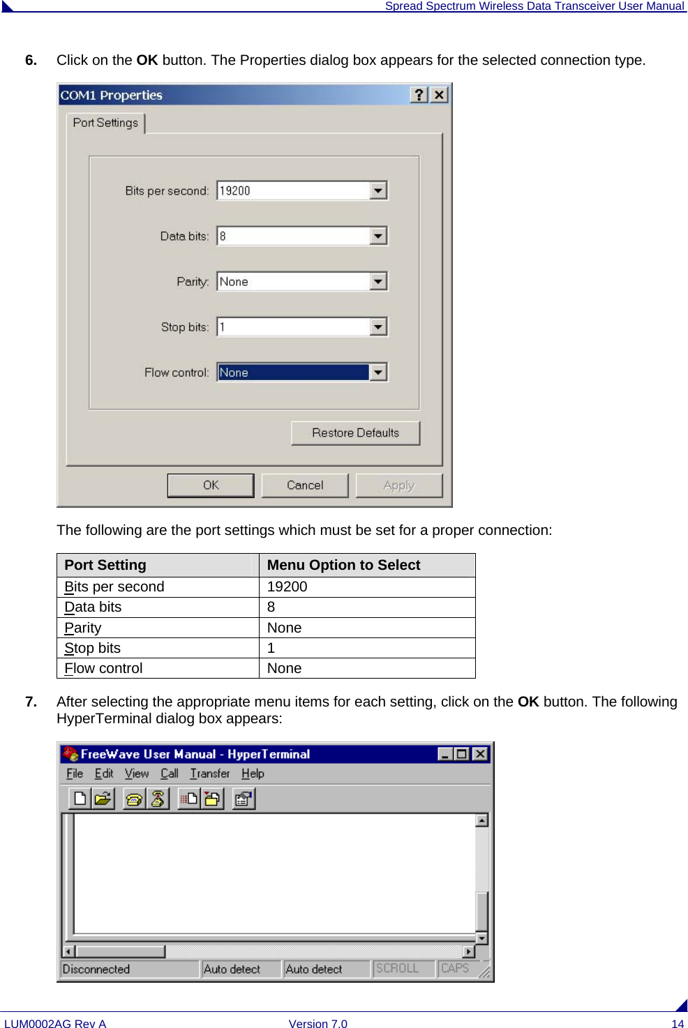  Spread Spectrum Wireless Data Transceiver User Manual LUM0002AG Rev A  Version 7.0  14 6.  Click on the OK button. The Properties dialog box appears for the selected connection type.  The following are the port settings which must be set for a proper connection: Port Setting  Menu Option to Select Bits per second  19200 Data bits  8 Parity None Stop bits  1 Flow control  None 7.  After selecting the appropriate menu items for each setting, click on the OK button. The following HyperTerminal dialog box appears:  