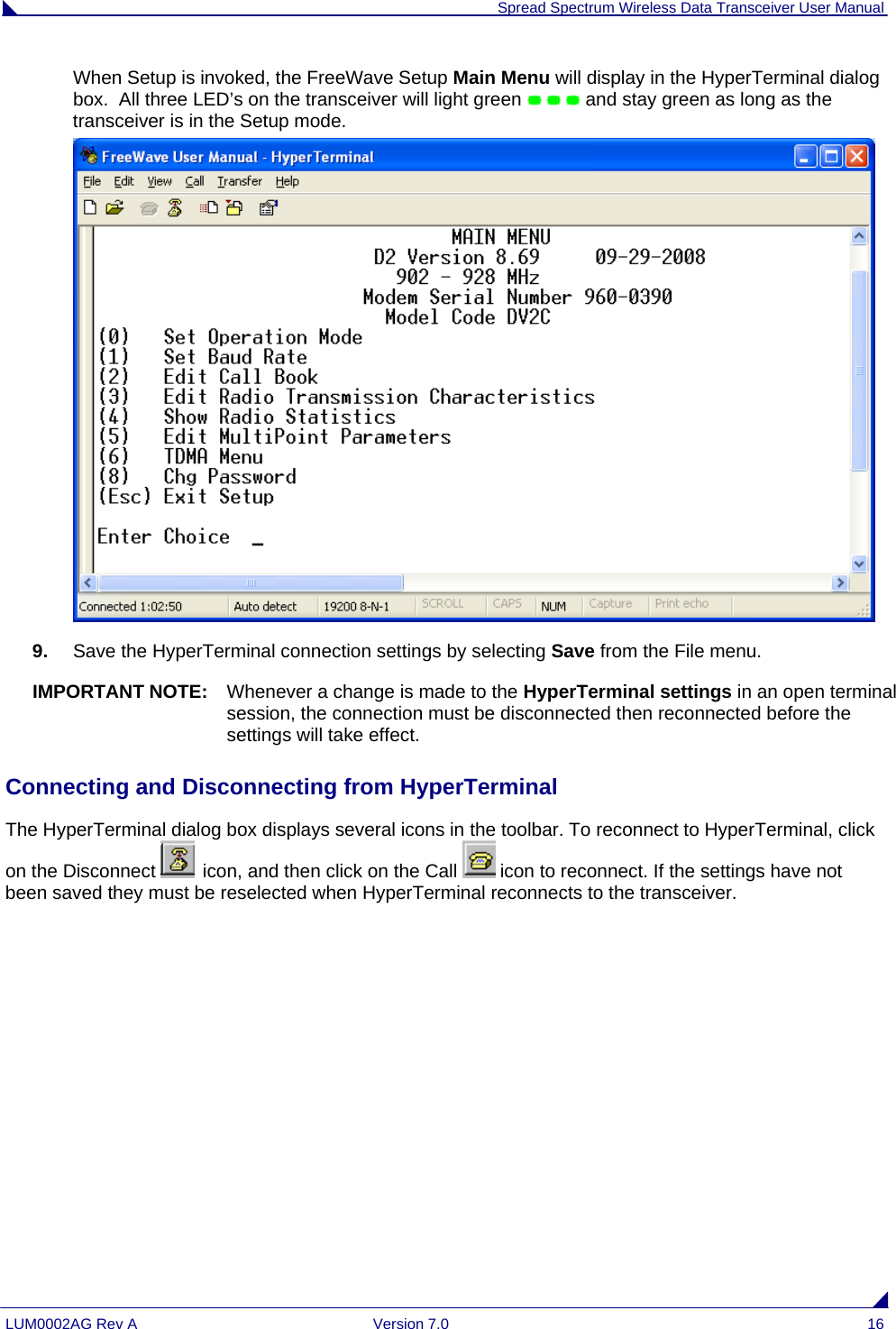  Spread Spectrum Wireless Data Transceiver User Manual LUM0002AG Rev A  Version 7.0  16 When Setup is invoked, the FreeWave Setup Main Menu will display in the HyperTerminal dialog box.  All three LED’s on the transceiver will light green    and stay green as long as the transceiver is in the Setup mode.  9.  Save the HyperTerminal connection settings by selecting Save from the File menu. IMPORTANT NOTE:  Whenever a change is made to the HyperTerminal settings in an open terminal session, the connection must be disconnected then reconnected before the settings will take effect.  Connecting and Disconnecting from HyperTerminal The HyperTerminal dialog box displays several icons in the toolbar. To reconnect to HyperTerminal, click on the Disconnect   icon, and then click on the Call   icon to reconnect. If the settings have not been saved they must be reselected when HyperTerminal reconnects to the transceiver. 