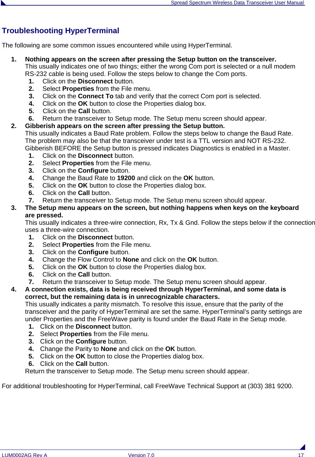  Spread Spectrum Wireless Data Transceiver User Manual LUM0002AG Rev A  Version 7.0  17 Troubleshooting HyperTerminal The following are some common issues encountered while using HyperTerminal. 1.  Nothing appears on the screen after pressing the Setup button on the transceiver. This usually indicates one of two things; either the wrong Com port is selected or a null modem RS-232 cable is being used. Follow the steps below to change the Com ports. 1.  Click on the Disconnect button.  2.  Select Properties from the File menu.  3.  Click on the Connect To tab and verify that the correct Com port is selected. 4.  Click on the OK button to close the Properties dialog box. 5.  Click on the Call button.   6.  Return the transceiver to Setup mode. The Setup menu screen should appear. 2.  Gibberish appears on the screen after pressing the Setup button. This usually indicates a Baud Rate problem. Follow the steps below to change the Baud Rate. The problem may also be that the transceiver under test is a TTL version and NOT RS-232.  Gibberish BEFORE the Setup button is pressed indicates Diagnostics is enabled in a Master.  1.  Click on the Disconnect button.  2.  Select Properties from the File menu.  3.  Click on the Configure button. 4.  Change the Baud Rate to 19200 and click on the OK button. 5.  Click on the OK button to close the Properties dialog box. 6.  Click on the Call button.  7.  Return the transceiver to Setup mode. The Setup menu screen should appear. 3.  The Setup menu appears on the screen, but nothing happens when keys on the keyboard are pressed. This usually indicates a three-wire connection, Rx, Tx &amp; Gnd. Follow the steps below if the connection uses a three-wire connection. 1.  Click on the Disconnect button.  2.  Select Properties from the File menu.  3.  Click on the Configure button. 4.  Change the Flow Control to None and click on the OK button. 5.  Click on the OK button to close the Properties dialog box. 6.  Click on the Call button.   7.  Return the transceiver to Setup mode. The Setup menu screen should appear. 4.  A connection exists, data is being received through HyperTerminal, and some data is correct, but the remaining data is in unrecognizable characters. This usually indicates a parity mismatch. To resolve this issue, ensure that the parity of the transceiver and the parity of HyperTerminal are set the same. HyperTerminal’s parity settings are under Properties and the FreeWave parity is found under the Baud Rate in the Setup mode. 1.  Click on the Disconnect button.  2.  Select Properties from the File menu. 3.  Click on the Configure button. 4.  Change the Parity to None and click on the OK button. 5.  Click on the OK button to close the Properties dialog box. 6.  Click on the Call button.   Return the transceiver to Setup mode. The Setup menu screen should appear.  For additional troubleshooting for HyperTerminal, call FreeWave Technical Support at (303) 381 9200. 