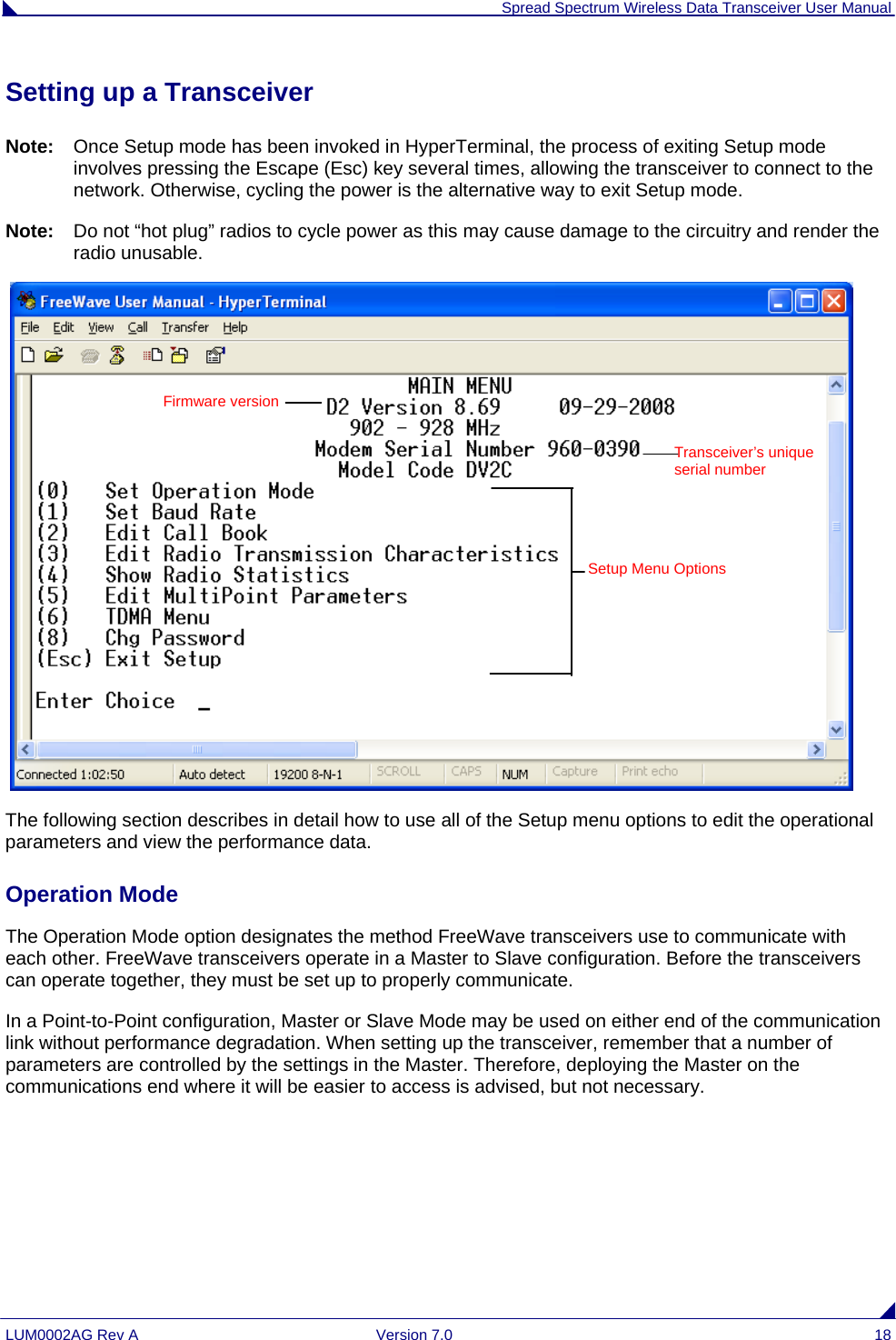  Spread Spectrum Wireless Data Transceiver User Manual LUM0002AG Rev A  Version 7.0  18 Setting up a Transceiver Note:  Once Setup mode has been invoked in HyperTerminal, the process of exiting Setup mode involves pressing the Escape (Esc) key several times, allowing the transceiver to connect to the network. Otherwise, cycling the power is the alternative way to exit Setup mode. Note:  Do not “hot plug” radios to cycle power as this may cause damage to the circuitry and render the radio unusable.    The following section describes in detail how to use all of the Setup menu options to edit the operational parameters and view the performance data. Operation Mode The Operation Mode option designates the method FreeWave transceivers use to communicate with each other. FreeWave transceivers operate in a Master to Slave configuration. Before the transceivers can operate together, they must be set up to properly communicate.  In a Point-to-Point configuration, Master or Slave Mode may be used on either end of the communication link without performance degradation. When setting up the transceiver, remember that a number of parameters are controlled by the settings in the Master. Therefore, deploying the Master on the communications end where it will be easier to access is advised, but not necessary.     Transceiver’s unique serial number Setup Menu Options Firmware version