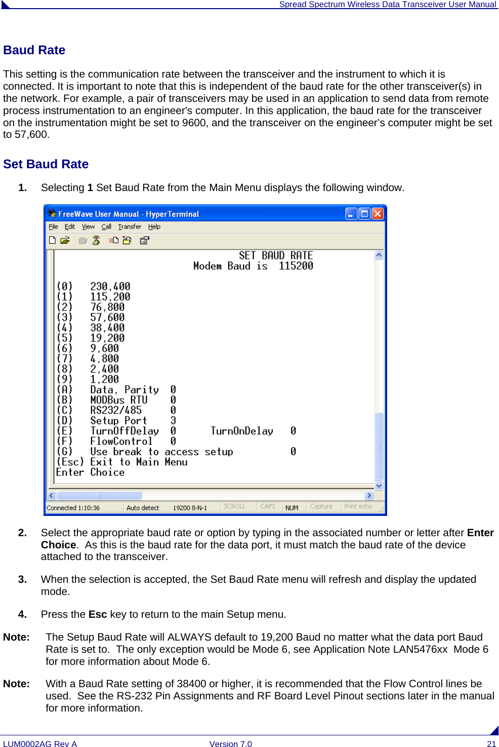  Spread Spectrum Wireless Data Transceiver User Manual LUM0002AG Rev A  Version 7.0  21 Baud Rate This setting is the communication rate between the transceiver and the instrument to which it is connected. It is important to note that this is independent of the baud rate for the other transceiver(s) in the network. For example, a pair of transceivers may be used in an application to send data from remote process instrumentation to an engineer&apos;s computer. In this application, the baud rate for the transceiver on the instrumentation might be set to 9600, and the transceiver on the engineer’s computer might be set to 57,600.  Set Baud Rate 1.  Selecting 1 Set Baud Rate from the Main Menu displays the following window.    2.  Select the appropriate baud rate or option by typing in the associated number or letter after Enter Choice.  As this is the baud rate for the data port, it must match the baud rate of the device attached to the transceiver.  3.  When the selection is accepted, the Set Baud Rate menu will refresh and display the updated mode.  4.  Press the Esc key to return to the main Setup menu. Note:  The Setup Baud Rate will ALWAYS default to 19,200 Baud no matter what the data port Baud Rate is set to.  The only exception would be Mode 6, see Application Note LAN5476xx  Mode 6 for more information about Mode 6. Note:  With a Baud Rate setting of 38400 or higher, it is recommended that the Flow Control lines be used.  See the RS-232 Pin Assignments and RF Board Level Pinout sections later in the manual for more information. 