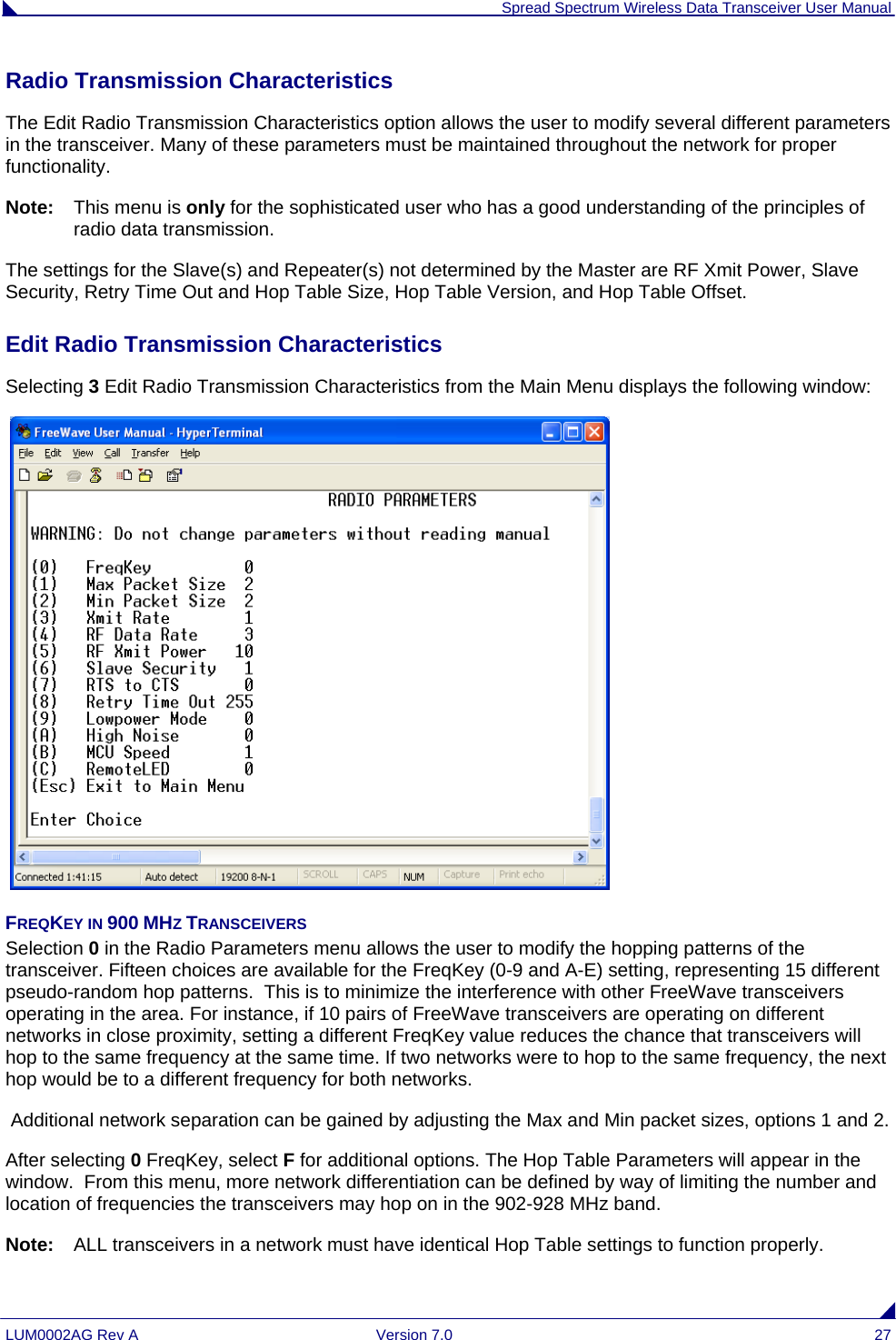  Spread Spectrum Wireless Data Transceiver User Manual LUM0002AG Rev A  Version 7.0  27 Radio Transmission Characteristics The Edit Radio Transmission Characteristics option allows the user to modify several different parameters in the transceiver. Many of these parameters must be maintained throughout the network for proper functionality.  Note:   This menu is only for the sophisticated user who has a good understanding of the principles of radio data transmission.  The settings for the Slave(s) and Repeater(s) not determined by the Master are RF Xmit Power, Slave Security, Retry Time Out and Hop Table Size, Hop Table Version, and Hop Table Offset. Edit Radio Transmission Characteristics  Selecting 3 Edit Radio Transmission Characteristics from the Main Menu displays the following window:   FREQKEY IN 900 MHZ TRANSCEIVERS Selection 0 in the Radio Parameters menu allows the user to modify the hopping patterns of the transceiver. Fifteen choices are available for the FreqKey (0-9 and A-E) setting, representing 15 different pseudo-random hop patterns.  This is to minimize the interference with other FreeWave transceivers operating in the area. For instance, if 10 pairs of FreeWave transceivers are operating on different networks in close proximity, setting a different FreqKey value reduces the chance that transceivers will hop to the same frequency at the same time. If two networks were to hop to the same frequency, the next hop would be to a different frequency for both networks.   Additional network separation can be gained by adjusting the Max and Min packet sizes, options 1 and 2. After selecting 0 FreqKey, select F for additional options. The Hop Table Parameters will appear in the window.  From this menu, more network differentiation can be defined by way of limiting the number and location of frequencies the transceivers may hop on in the 902-928 MHz band.   Note:   ALL transceivers in a network must have identical Hop Table settings to function properly. 