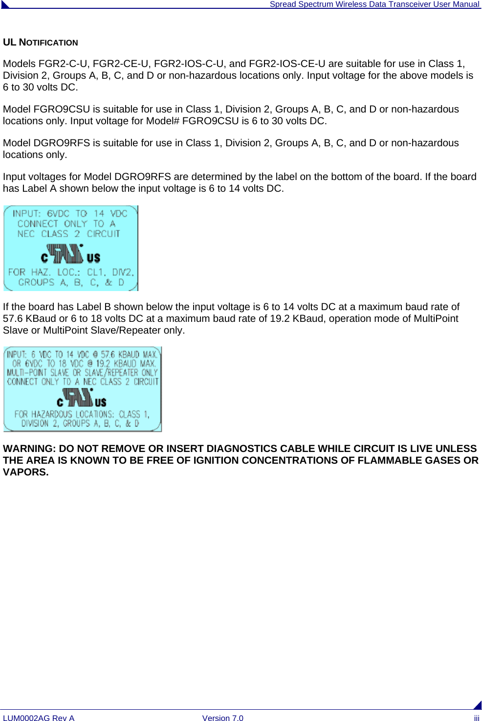  Spread Spectrum Wireless Data Transceiver User Manual LUM0002AG Rev A  Version 7.0  iii UL NOTIFICATION Models FGR2-C-U, FGR2-CE-U, FGR2-IOS-C-U, and FGR2-IOS-CE-U are suitable for use in Class 1, Division 2, Groups A, B, C, and D or non-hazardous locations only. Input voltage for the above models is 6 to 30 volts DC.  Model FGRO9CSU is suitable for use in Class 1, Division 2, Groups A, B, C, and D or non-hazardous locations only. Input voltage for Model# FGRO9CSU is 6 to 30 volts DC.  Model DGRO9RFS is suitable for use in Class 1, Division 2, Groups A, B, C, and D or non-hazardous locations only. Input voltages for Model DGRO9RFS are determined by the label on the bottom of the board. If the board has Label A shown below the input voltage is 6 to 14 volts DC.  If the board has Label B shown below the input voltage is 6 to 14 volts DC at a maximum baud rate of 57.6 KBaud or 6 to 18 volts DC at a maximum baud rate of 19.2 KBaud, operation mode of MultiPoint Slave or MultiPoint Slave/Repeater only.  WARNING: DO NOT REMOVE OR INSERT DIAGNOSTICS CABLE WHILE CIRCUIT IS LIVE UNLESS THE AREA IS KNOWN TO BE FREE OF IGNITION CONCENTRATIONS OF FLAMMABLE GASES OR VAPORS.