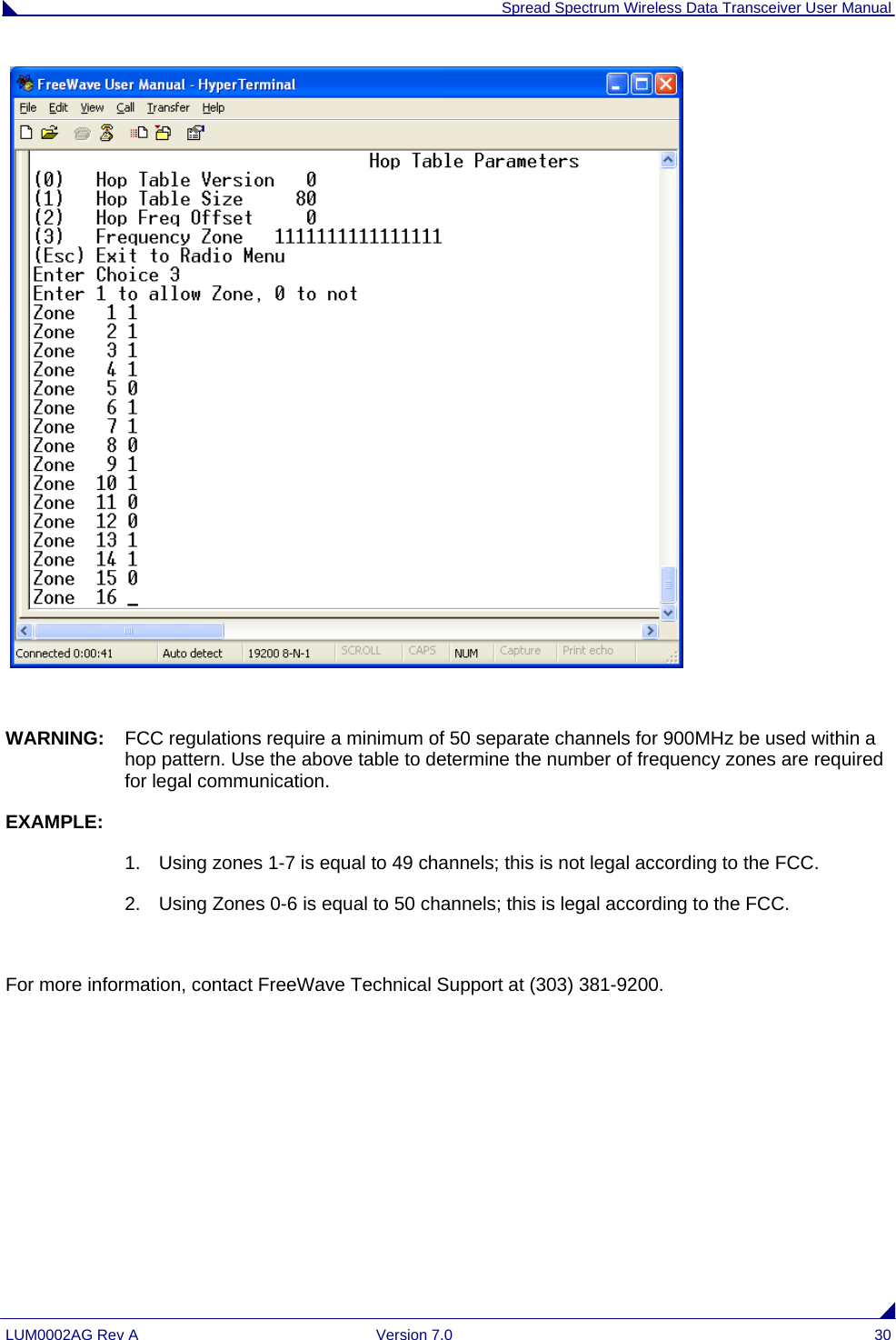  Spread Spectrum Wireless Data Transceiver User Manual LUM0002AG Rev A  Version 7.0  30     WARNING:  FCC regulations require a minimum of 50 separate channels for 900MHz be used within a hop pattern. Use the above table to determine the number of frequency zones are required for legal communication. EXAMPLE: 1.  Using zones 1-7 is equal to 49 channels; this is not legal according to the FCC. 2.  Using Zones 0-6 is equal to 50 channels; this is legal according to the FCC.  For more information, contact FreeWave Technical Support at (303) 381-9200.  