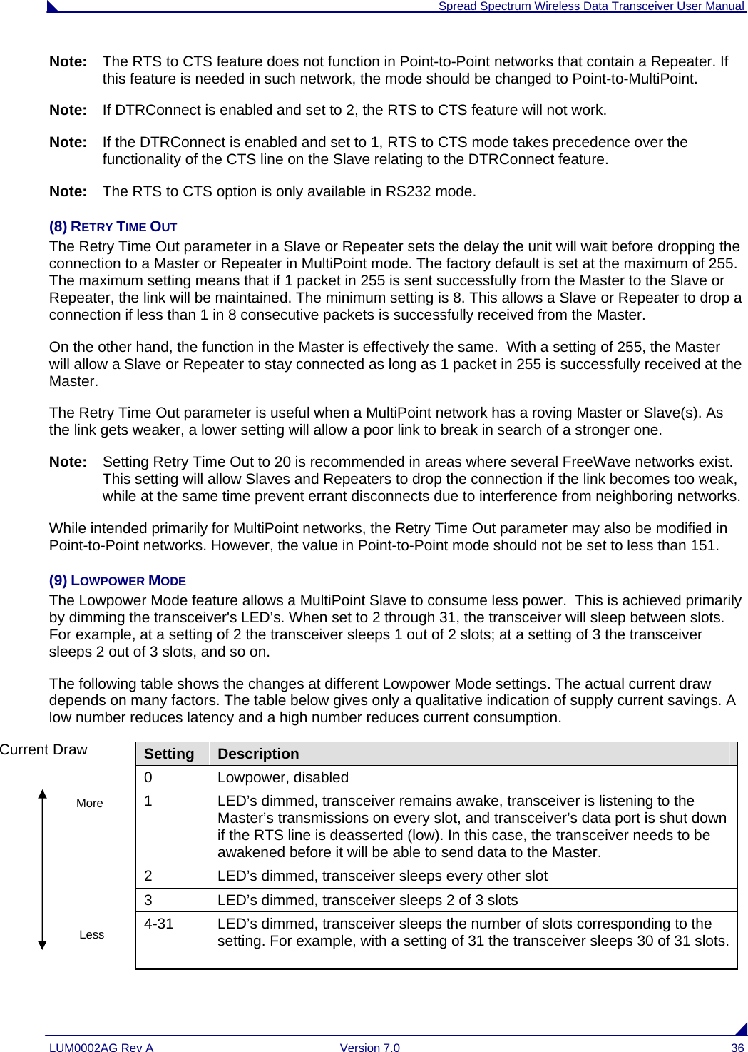  Spread Spectrum Wireless Data Transceiver User Manual LUM0002AG Rev A  Version 7.0  36 Note:   The RTS to CTS feature does not function in Point-to-Point networks that contain a Repeater. If this feature is needed in such network, the mode should be changed to Point-to-MultiPoint. Note:   If DTRConnect is enabled and set to 2, the RTS to CTS feature will not work. Note:   If the DTRConnect is enabled and set to 1, RTS to CTS mode takes precedence over the functionality of the CTS line on the Slave relating to the DTRConnect feature. Note:   The RTS to CTS option is only available in RS232 mode. (8) RETRY TIME OUT The Retry Time Out parameter in a Slave or Repeater sets the delay the unit will wait before dropping the connection to a Master or Repeater in MultiPoint mode. The factory default is set at the maximum of 255. The maximum setting means that if 1 packet in 255 is sent successfully from the Master to the Slave or Repeater, the link will be maintained. The minimum setting is 8. This allows a Slave or Repeater to drop a connection if less than 1 in 8 consecutive packets is successfully received from the Master.  On the other hand, the function in the Master is effectively the same.  With a setting of 255, the Master will allow a Slave or Repeater to stay connected as long as 1 packet in 255 is successfully received at the Master.  The Retry Time Out parameter is useful when a MultiPoint network has a roving Master or Slave(s). As the link gets weaker, a lower setting will allow a poor link to break in search of a stronger one. Note:   Setting Retry Time Out to 20 is recommended in areas where several FreeWave networks exist. This setting will allow Slaves and Repeaters to drop the connection if the link becomes too weak, while at the same time prevent errant disconnects due to interference from neighboring networks.  While intended primarily for MultiPoint networks, the Retry Time Out parameter may also be modified in Point-to-Point networks. However, the value in Point-to-Point mode should not be set to less than 151. (9) LOWPOWER MODE The Lowpower Mode feature allows a MultiPoint Slave to consume less power.  This is achieved primarily by dimming the transceiver&apos;s LED’s. When set to 2 through 31, the transceiver will sleep between slots. For example, at a setting of 2 the transceiver sleeps 1 out of 2 slots; at a setting of 3 the transceiver sleeps 2 out of 3 slots, and so on.   The following table shows the changes at different Lowpower Mode settings. The actual current draw depends on many factors. The table below gives only a qualitative indication of supply current savings. A low number reduces latency and a high number reduces current consumption. Setting  Description 0 Lowpower, disabled 1  LED’s dimmed, transceiver remains awake, transceiver is listening to the Master’s transmissions on every slot, and transceiver’s data port is shut down if the RTS line is deasserted (low). In this case, the transceiver needs to be awakened before it will be able to send data to the Master. 2  LED’s dimmed, transceiver sleeps every other slot 3  LED’s dimmed, transceiver sleeps 2 of 3 slots 4-31  LED’s dimmed, transceiver sleeps the number of slots corresponding to the setting. For example, with a setting of 31 the transceiver sleeps 30 of 31 slots.Current Draw More Less 