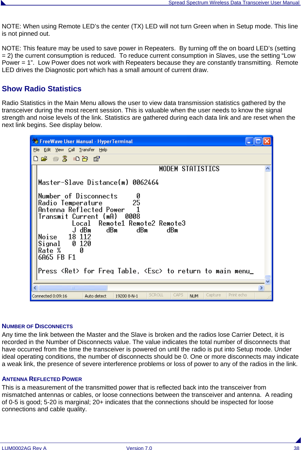  Spread Spectrum Wireless Data Transceiver User Manual LUM0002AG Rev A  Version 7.0  38 NOTE: When using Remote LED’s the center (TX) LED will not turn Green when in Setup mode. This line is not pinned out.  NOTE: This feature may be used to save power in Repeaters.  By turning off the on board LED’s (setting = 2) the current consumption is reduced.  To reduce current consumption in Slaves, use the setting “Low Power = 1”.  Low Power does not work with Repeaters because they are constantly transmitting.  Remote LED drives the Diagnostic port which has a small amount of current draw.    Show Radio Statistics  Radio Statistics in the Main Menu allows the user to view data transmission statistics gathered by the transceiver during the most recent session. This is valuable when the user needs to know the signal strength and noise levels of the link. Statistics are gathered during each data link and are reset when the next link begins. See display below.    NUMBER OF DISCONNECTS Any time the link between the Master and the Slave is broken and the radios lose Carrier Detect, it is recorded in the Number of Disconnects value. The value indicates the total number of disconnects that have occurred from the time the transceiver is powered on until the radio is put into Setup mode. Under ideal operating conditions, the number of disconnects should be 0. One or more disconnects may indicate a weak link, the presence of severe interference problems or loss of power to any of the radios in the link. ANTENNA REFLECTED POWER This is a measurement of the transmitted power that is reflected back into the transceiver from mismatched antennas or cables, or loose connections between the transceiver and antenna.  A reading of 0-5 is good; 5-20 is marginal; 20+ indicates that the connections should be inspected for loose connections and cable quality. 