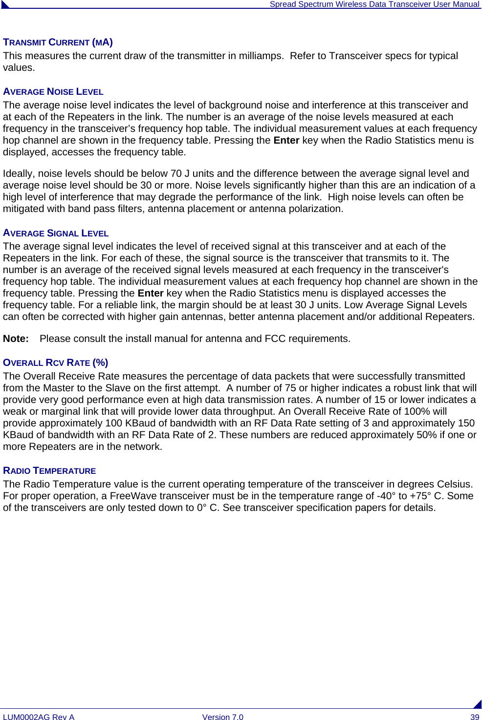  Spread Spectrum Wireless Data Transceiver User Manual LUM0002AG Rev A  Version 7.0  39 TRANSMIT CURRENT (MA) This measures the current draw of the transmitter in milliamps.  Refer to Transceiver specs for typical values. AVERAGE NOISE LEVEL The average noise level indicates the level of background noise and interference at this transceiver and at each of the Repeaters in the link. The number is an average of the noise levels measured at each frequency in the transceiver’s frequency hop table. The individual measurement values at each frequency hop channel are shown in the frequency table. Pressing the Enter key when the Radio Statistics menu is displayed, accesses the frequency table. Ideally, noise levels should be below 70 J units and the difference between the average signal level and average noise level should be 30 or more. Noise levels significantly higher than this are an indication of a high level of interference that may degrade the performance of the link.  High noise levels can often be mitigated with band pass filters, antenna placement or antenna polarization.  AVERAGE SIGNAL LEVEL The average signal level indicates the level of received signal at this transceiver and at each of the Repeaters in the link. For each of these, the signal source is the transceiver that transmits to it. The number is an average of the received signal levels measured at each frequency in the transceiver&apos;s frequency hop table. The individual measurement values at each frequency hop channel are shown in the frequency table. Pressing the Enter key when the Radio Statistics menu is displayed accesses the frequency table. For a reliable link, the margin should be at least 30 J units. Low Average Signal Levels can often be corrected with higher gain antennas, better antenna placement and/or additional Repeaters.  Note:  Please consult the install manual for antenna and FCC requirements. OVERALL RCV RATE (%) The Overall Receive Rate measures the percentage of data packets that were successfully transmitted from the Master to the Slave on the first attempt.  A number of 75 or higher indicates a robust link that will provide very good performance even at high data transmission rates. A number of 15 or lower indicates a weak or marginal link that will provide lower data throughput. An Overall Receive Rate of 100% will provide approximately 100 KBaud of bandwidth with an RF Data Rate setting of 3 and approximately 150 KBaud of bandwidth with an RF Data Rate of 2. These numbers are reduced approximately 50% if one or more Repeaters are in the network. RADIO TEMPERATURE The Radio Temperature value is the current operating temperature of the transceiver in degrees Celsius. For proper operation, a FreeWave transceiver must be in the temperature range of -40° to +75° C. Some of the transceivers are only tested down to 0° C. See transceiver specification papers for details.  