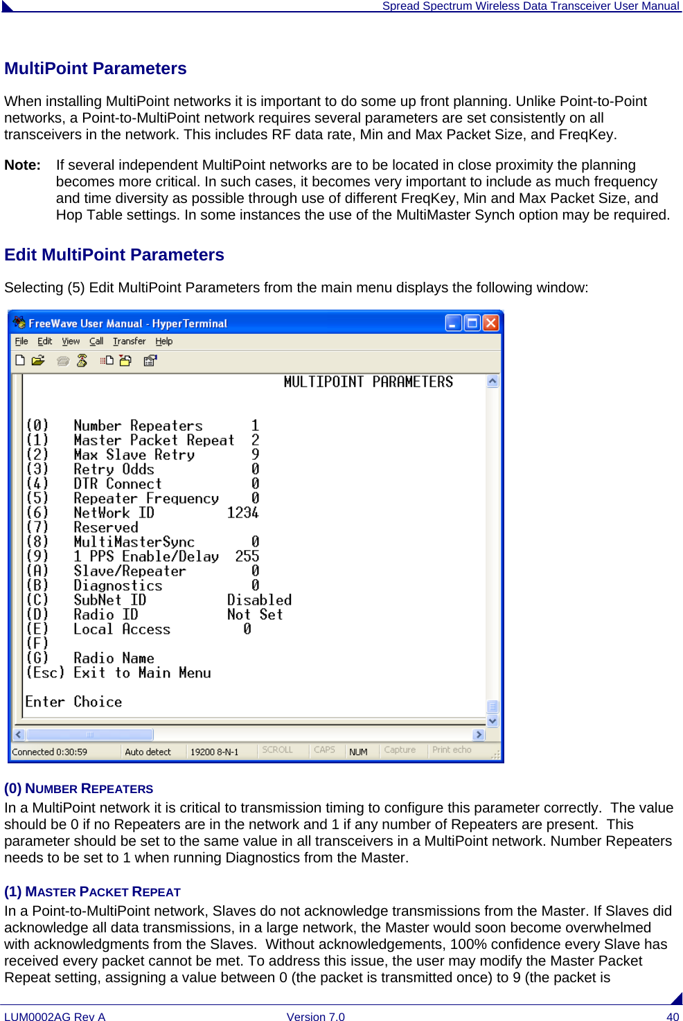  Spread Spectrum Wireless Data Transceiver User Manual LUM0002AG Rev A  Version 7.0  40 MultiPoint Parameters                                                                                                                   When installing MultiPoint networks it is important to do some up front planning. Unlike Point-to-Point networks, a Point-to-MultiPoint network requires several parameters are set consistently on all transceivers in the network. This includes RF data rate, Min and Max Packet Size, and FreqKey. Note:   If several independent MultiPoint networks are to be located in close proximity the planning becomes more critical. In such cases, it becomes very important to include as much frequency and time diversity as possible through use of different FreqKey, Min and Max Packet Size, and Hop Table settings. In some instances the use of the MultiMaster Synch option may be required.  Edit MultiPoint Parameters                                                                                                          Selecting (5) Edit MultiPoint Parameters from the main menu displays the following window:   (0) NUMBER REPEATERS In a MultiPoint network it is critical to transmission timing to configure this parameter correctly.  The value should be 0 if no Repeaters are in the network and 1 if any number of Repeaters are present.  This parameter should be set to the same value in all transceivers in a MultiPoint network. Number Repeaters needs to be set to 1 when running Diagnostics from the Master. (1) MASTER PACKET REPEAT    In a Point-to-MultiPoint network, Slaves do not acknowledge transmissions from the Master. If Slaves did acknowledge all data transmissions, in a large network, the Master would soon become overwhelmed with acknowledgments from the Slaves.  Without acknowledgements, 100% confidence every Slave has received every packet cannot be met. To address this issue, the user may modify the Master Packet Repeat setting, assigning a value between 0 (the packet is transmitted once) to 9 (the packet is 