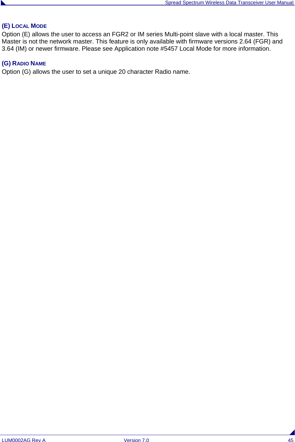 Spread Spectrum Wireless Data Transceiver User Manual LUM0002AG Rev A  Version 7.0  45 (E) LOCAL MODE Option (E) allows the user to access an FGR2 or IM series Multi-point slave with a local master. This Master is not the network master. This feature is only available with firmware versions 2.64 (FGR) and 3.64 (IM) or newer firmware. Please see Application note #5457 Local Mode for more information. (G) RADIO NAME Option (G) allows the user to set a unique 20 character Radio name. 