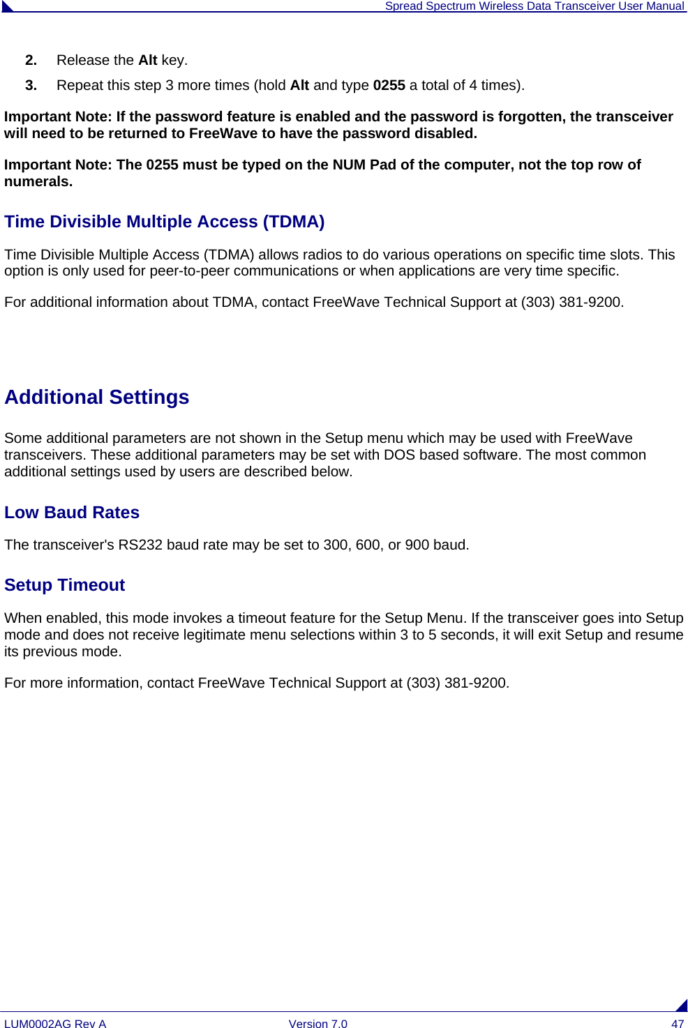  Spread Spectrum Wireless Data Transceiver User Manual LUM0002AG Rev A  Version 7.0  47 2.  Release the Alt key. 3.  Repeat this step 3 more times (hold Alt and type 0255 a total of 4 times). Important Note: If the password feature is enabled and the password is forgotten, the transceiver will need to be returned to FreeWave to have the password disabled. Important Note: The 0255 must be typed on the NUM Pad of the computer, not the top row of numerals. Time Divisible Multiple Access (TDMA) Time Divisible Multiple Access (TDMA) allows radios to do various operations on specific time slots. This option is only used for peer-to-peer communications or when applications are very time specific.            For additional information about TDMA, contact FreeWave Technical Support at (303) 381-9200.   Additional Settings  Some additional parameters are not shown in the Setup menu which may be used with FreeWave transceivers. These additional parameters may be set with DOS based software. The most common additional settings used by users are described below. Low Baud Rates                                                                                                                                      The transceiver&apos;s RS232 baud rate may be set to 300, 600, or 900 baud.   Setup Timeout                                                                                                                                   When enabled, this mode invokes a timeout feature for the Setup Menu. If the transceiver goes into Setup mode and does not receive legitimate menu selections within 3 to 5 seconds, it will exit Setup and resume its previous mode.   For more information, contact FreeWave Technical Support at (303) 381-9200. 