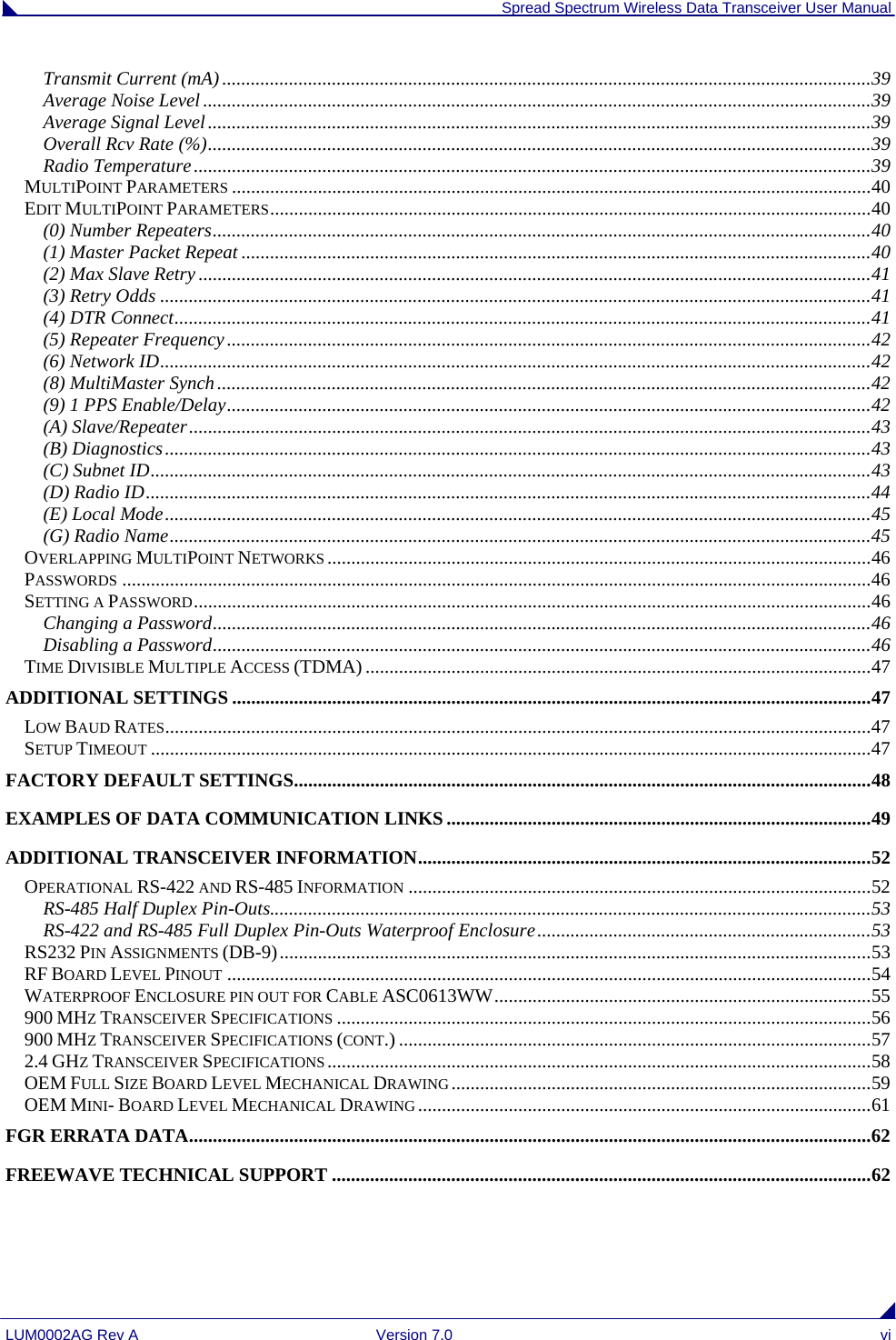  Spread Spectrum Wireless Data Transceiver User Manual LUM0002AG Rev A  Version 7.0  vi Transmit Current (mA) ........................................................................................................................................39 Average Noise Level ............................................................................................................................................39 Average Signal Level...........................................................................................................................................39 Overall Rcv Rate (%)...........................................................................................................................................39 Radio Temperature..............................................................................................................................................39 MULTIPOINT PARAMETERS ......................................................................................................................................40 EDIT MULTIPOINT PARAMETERS..............................................................................................................................40 (0) Number Repeaters..........................................................................................................................................40 (1) Master Packet Repeat ....................................................................................................................................40 (2) Max Slave Retry .............................................................................................................................................41 (3) Retry Odds .....................................................................................................................................................41 (4) DTR Connect..................................................................................................................................................41 (5) Repeater Frequency.......................................................................................................................................42 (6) Network ID.....................................................................................................................................................42 (8) MultiMaster Synch.........................................................................................................................................42 (9) 1 PPS Enable/Delay.......................................................................................................................................42 (A) Slave/Repeater...............................................................................................................................................43 (B) Diagnostics....................................................................................................................................................43 (C) Subnet ID.......................................................................................................................................................43 (D) Radio ID........................................................................................................................................................44 (E) Local Mode....................................................................................................................................................45 (G) Radio Name...................................................................................................................................................45 OVERLAPPING MULTIPOINT NETWORKS ..................................................................................................................46 PASSWORDS .............................................................................................................................................................46 SETTING A PASSWORD..............................................................................................................................................46 Changing a Password..........................................................................................................................................46 Disabling a Password..........................................................................................................................................46 TIME DIVISIBLE MULTIPLE ACCESS (TDMA) ..........................................................................................................47 ADDITIONAL SETTINGS ......................................................................................................................................47 LOW BAUD RATES....................................................................................................................................................47 SETUP TIMEOUT .......................................................................................................................................................47 FACTORY DEFAULT SETTINGS.........................................................................................................................48 EXAMPLES OF DATA COMMUNICATION LINKS.........................................................................................49 ADDITIONAL TRANSCEIVER INFORMATION...............................................................................................52 OPERATIONAL RS-422 AND RS-485 INFORMATION .................................................................................................52 RS-485 Half Duplex Pin-Outs..............................................................................................................................53 RS-422 and RS-485 Full Duplex Pin-Outs Waterproof Enclosure......................................................................53 RS232 PIN ASSIGNMENTS (DB-9)............................................................................................................................53 RF BOARD LEVEL PINOUT .......................................................................................................................................54 WATERPROOF ENCLOSURE PIN OUT FOR CABLE ASC0613WW...............................................................................55 900 MHZ TRANSCEIVER SPECIFICATIONS ................................................................................................................56 900 MHZ TRANSCEIVER SPECIFICATIONS (CONT.) ...................................................................................................57 2.4 GHZ TRANSCEIVER SPECIFICATIONS ..................................................................................................................58 OEM FULL SIZE BOARD LEVEL MECHANICAL DRAWING ........................................................................................59 OEM MINI- BOARD LEVEL MECHANICAL DRAWING ...............................................................................................61 FGR ERRATA DATA...............................................................................................................................................62 FREEWAVE TECHNICAL SUPPORT .................................................................................................................62 