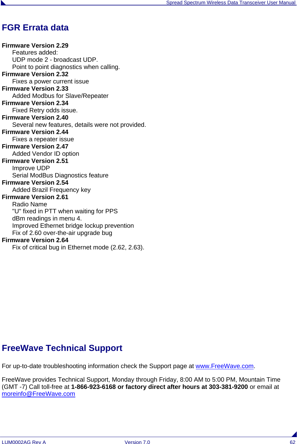  Spread Spectrum Wireless Data Transceiver User Manual LUM0002AG Rev A  Version 7.0  62 FGR Errata data Firmware Version 2.29       Features added:       UDP mode 2 - broadcast UDP.       Point to point diagnostics when calling. Firmware Version 2.32       Fixes a power current issue Firmware Version 2.33       Added Modbus for Slave/Repeater Firmware Version 2.34       Fixed Retry odds issue. Firmware Version 2.40       Several new features, details were not provided. Firmware Version 2.44       Fixes a repeater issue Firmware Version 2.47       Added Vendor ID option Firmware Version 2.51       Improve UDP       Serial ModBus Diagnostics feature Firmware Version 2.54       Added Brazil Frequency key Firmware Version 2.61       Radio Name       &quot;U&quot; fixed in PTT when waiting for PPS       dBm readings in menu 4.       Improved Ethernet bridge lockup prevention       Fix of 2.60 over-the-air upgrade bug Firmware Version 2.64       Fix of critical bug in Ethernet mode (2.62, 2.63).      FreeWave Technical Support For up-to-date troubleshooting information check the Support page at www.FreeWave.com. FreeWave provides Technical Support, Monday through Friday, 8:00 AM to 5:00 PM, Mountain Time (GMT -7) Call toll-free at 1-866-923-6168 or factory direct after hours at 303-381-9200 or email at moreinfo@FreeWave.com   