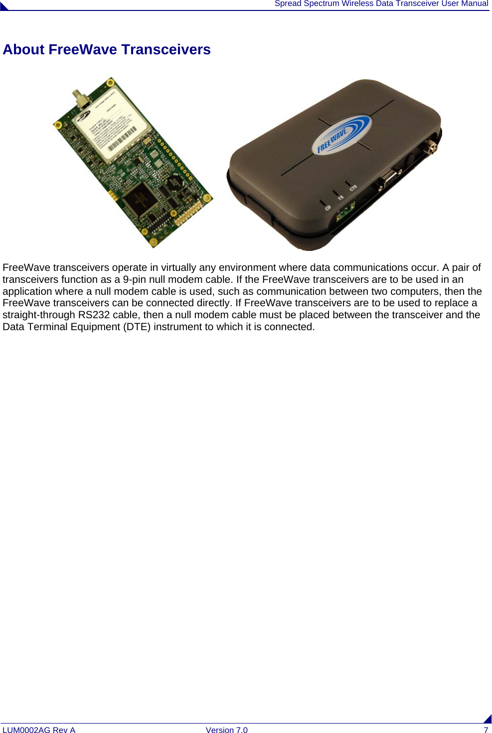  Spread Spectrum Wireless Data Transceiver User Manual LUM0002AG Rev A  Version 7.0  7 About FreeWave Transceivers  FreeWave transceivers operate in virtually any environment where data communications occur. A pair of transceivers function as a 9-pin null modem cable. If the FreeWave transceivers are to be used in an application where a null modem cable is used, such as communication between two computers, then the FreeWave transceivers can be connected directly. If FreeWave transceivers are to be used to replace a straight-through RS232 cable, then a null modem cable must be placed between the transceiver and the Data Terminal Equipment (DTE) instrument to which it is connected. 