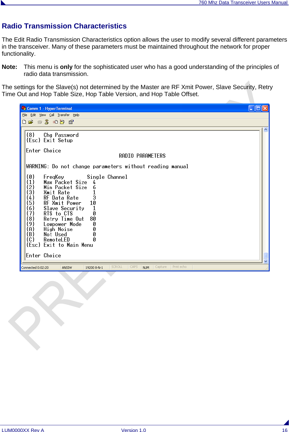 760 Mhz Data Transceiver Users Manual LUM0000XX Rev A  Version 1.0  16 Radio Transmission Characteristics The Edit Radio Transmission Characteristics option allows the user to modify several different parameters in the transceiver. Many of these parameters must be maintained throughout the network for proper functionality.  Note:   This menu is only for the sophisticated user who has a good understanding of the principles of radio data transmission.  The settings for the Slave(s) not determined by the Master are RF Xmit Power, Slave Security, Retry Time Out and Hop Table Size, Hop Table Version, and Hop Table Offset.         