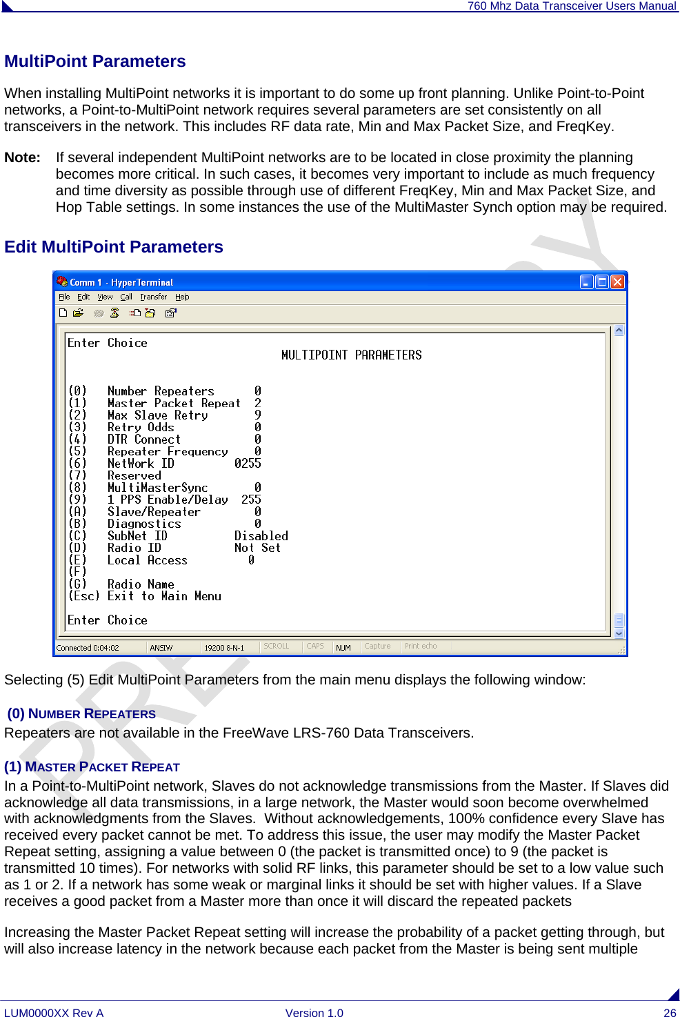 760 Mhz Data Transceiver Users Manual LUM0000XX Rev A  Version 1.0  26 MultiPoint Parameters                                                                                                                   When installing MultiPoint networks it is important to do some up front planning. Unlike Point-to-Point networks, a Point-to-MultiPoint network requires several parameters are set consistently on all transceivers in the network. This includes RF data rate, Min and Max Packet Size, and FreqKey. Note:   If several independent MultiPoint networks are to be located in close proximity the planning becomes more critical. In such cases, it becomes very important to include as much frequency and time diversity as possible through use of different FreqKey, Min and Max Packet Size, and Hop Table settings. In some instances the use of the MultiMaster Synch option may be required.  Edit MultiPoint Parameters   Selecting (5) Edit MultiPoint Parameters from the main menu displays the following window:  (0) NUMBER REPEATERS Repeaters are not available in the FreeWave LRS-760 Data Transceivers. (1) MASTER PACKET REPEAT    In a Point-to-MultiPoint network, Slaves do not acknowledge transmissions from the Master. If Slaves did acknowledge all data transmissions, in a large network, the Master would soon become overwhelmed with acknowledgments from the Slaves.  Without acknowledgements, 100% confidence every Slave has received every packet cannot be met. To address this issue, the user may modify the Master Packet Repeat setting, assigning a value between 0 (the packet is transmitted once) to 9 (the packet is transmitted 10 times). For networks with solid RF links, this parameter should be set to a low value such as 1 or 2. If a network has some weak or marginal links it should be set with higher values. If a Slave receives a good packet from a Master more than once it will discard the repeated packets Increasing the Master Packet Repeat setting will increase the probability of a packet getting through, but will also increase latency in the network because each packet from the Master is being sent multiple 