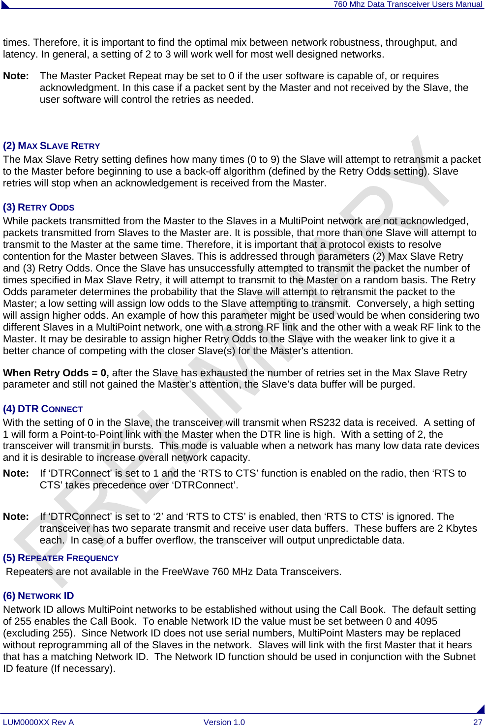 760 Mhz Data Transceiver Users Manual LUM0000XX Rev A  Version 1.0  27 times. Therefore, it is important to find the optimal mix between network robustness, throughput, and latency. In general, a setting of 2 to 3 will work well for most well designed networks. Note:  The Master Packet Repeat may be set to 0 if the user software is capable of, or requires acknowledgment. In this case if a packet sent by the Master and not received by the Slave, the user software will control the retries as needed.  (2) MAX SLAVE RETRY The Max Slave Retry setting defines how many times (0 to 9) the Slave will attempt to retransmit a packet to the Master before beginning to use a back-off algorithm (defined by the Retry Odds setting). Slave retries will stop when an acknowledgement is received from the Master. (3) RETRY ODDS While packets transmitted from the Master to the Slaves in a MultiPoint network are not acknowledged, packets transmitted from Slaves to the Master are. It is possible, that more than one Slave will attempt to transmit to the Master at the same time. Therefore, it is important that a protocol exists to resolve contention for the Master between Slaves. This is addressed through parameters (2) Max Slave Retry and (3) Retry Odds. Once the Slave has unsuccessfully attempted to transmit the packet the number of times specified in Max Slave Retry, it will attempt to transmit to the Master on a random basis. The Retry Odds parameter determines the probability that the Slave will attempt to retransmit the packet to the Master; a low setting will assign low odds to the Slave attempting to transmit.  Conversely, a high setting will assign higher odds. An example of how this parameter might be used would be when considering two different Slaves in a MultiPoint network, one with a strong RF link and the other with a weak RF link to the Master. It may be desirable to assign higher Retry Odds to the Slave with the weaker link to give it a better chance of competing with the closer Slave(s) for the Master&apos;s attention. When Retry Odds = 0, after the Slave has exhausted the number of retries set in the Max Slave Retry parameter and still not gained the Master’s attention, the Slave’s data buffer will be purged.   (4) DTR CONNECT With the setting of 0 in the Slave, the transceiver will transmit when RS232 data is received.  A setting of 1 will form a Point-to-Point link with the Master when the DTR line is high.  With a setting of 2, the transceiver will transmit in bursts.  This mode is valuable when a network has many low data rate devices and it is desirable to increase overall network capacity.  Note:  If ‘DTRConnect’ is set to 1 and the ‘RTS to CTS’ function is enabled on the radio, then ‘RTS to CTS’ takes precedence over ‘DTRConnect’.  Note:  If ‘DTRConnect’ is set to ‘2’ and ‘RTS to CTS’ is enabled, then ‘RTS to CTS’ is ignored. The transceiver has two separate transmit and receive user data buffers.  These buffers are 2 Kbytes each.  In case of a buffer overflow, the transceiver will output unpredictable data.  (5) REPEATER FREQUENCY  Repeaters are not available in the FreeWave 760 MHz Data Transceivers. (6) NETWORK ID Network ID allows MultiPoint networks to be established without using the Call Book.  The default setting of 255 enables the Call Book.  To enable Network ID the value must be set between 0 and 4095 (excluding 255).  Since Network ID does not use serial numbers, MultiPoint Masters may be replaced without reprogramming all of the Slaves in the network.  Slaves will link with the first Master that it hears that has a matching Network ID.  The Network ID function should be used in conjunction with the Subnet ID feature (If necessary). 