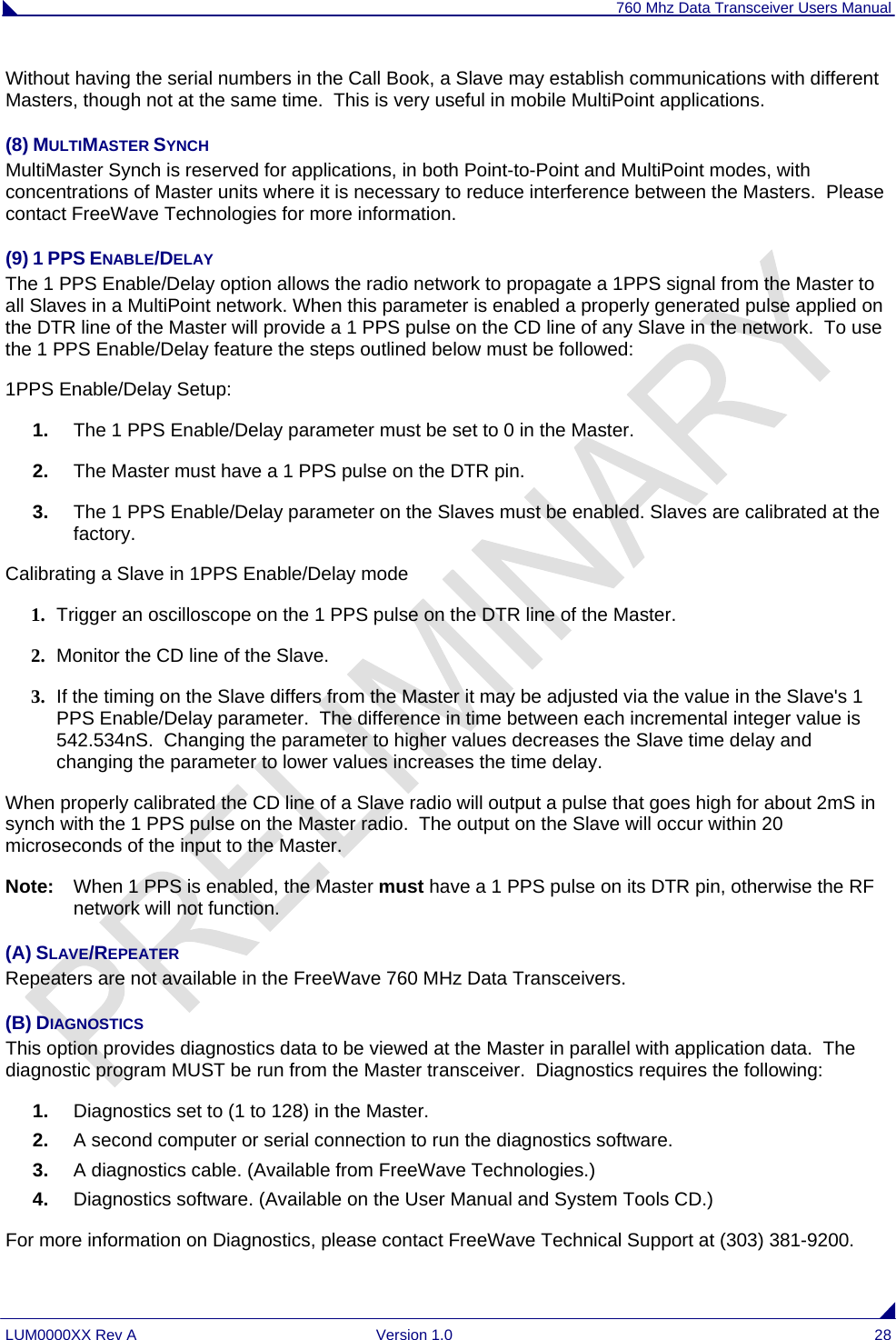 760 Mhz Data Transceiver Users Manual LUM0000XX Rev A  Version 1.0  28 Without having the serial numbers in the Call Book, a Slave may establish communications with different Masters, though not at the same time.  This is very useful in mobile MultiPoint applications. (8) MULTIMASTER SYNCH MultiMaster Synch is reserved for applications, in both Point-to-Point and MultiPoint modes, with concentrations of Master units where it is necessary to reduce interference between the Masters.  Please contact FreeWave Technologies for more information.  (9) 1 PPS ENABLE/DELAY The 1 PPS Enable/Delay option allows the radio network to propagate a 1PPS signal from the Master to all Slaves in a MultiPoint network. When this parameter is enabled a properly generated pulse applied on the DTR line of the Master will provide a 1 PPS pulse on the CD line of any Slave in the network.  To use the 1 PPS Enable/Delay feature the steps outlined below must be followed: 1PPS Enable/Delay Setup: 1.  The 1 PPS Enable/Delay parameter must be set to 0 in the Master. 2.  The Master must have a 1 PPS pulse on the DTR pin. 3.  The 1 PPS Enable/Delay parameter on the Slaves must be enabled. Slaves are calibrated at the factory. Calibrating a Slave in 1PPS Enable/Delay mode 1. Trigger an oscilloscope on the 1 PPS pulse on the DTR line of the Master. 2. Monitor the CD line of the Slave. 3. If the timing on the Slave differs from the Master it may be adjusted via the value in the Slave&apos;s 1 PPS Enable/Delay parameter.  The difference in time between each incremental integer value is 542.534nS.  Changing the parameter to higher values decreases the Slave time delay and changing the parameter to lower values increases the time delay.  When properly calibrated the CD line of a Slave radio will output a pulse that goes high for about 2mS in synch with the 1 PPS pulse on the Master radio.  The output on the Slave will occur within 20 microseconds of the input to the Master. Note:   When 1 PPS is enabled, the Master must have a 1 PPS pulse on its DTR pin, otherwise the RF network will not function. (A) SLAVE/REPEATER Repeaters are not available in the FreeWave 760 MHz Data Transceivers. (B) DIAGNOSTICS This option provides diagnostics data to be viewed at the Master in parallel with application data.  The diagnostic program MUST be run from the Master transceiver.  Diagnostics requires the following: 1.  Diagnostics set to (1 to 128) in the Master. 2.  A second computer or serial connection to run the diagnostics software. 3.  A diagnostics cable. (Available from FreeWave Technologies.) 4.  Diagnostics software. (Available on the User Manual and System Tools CD.) For more information on Diagnostics, please contact FreeWave Technical Support at (303) 381-9200. 