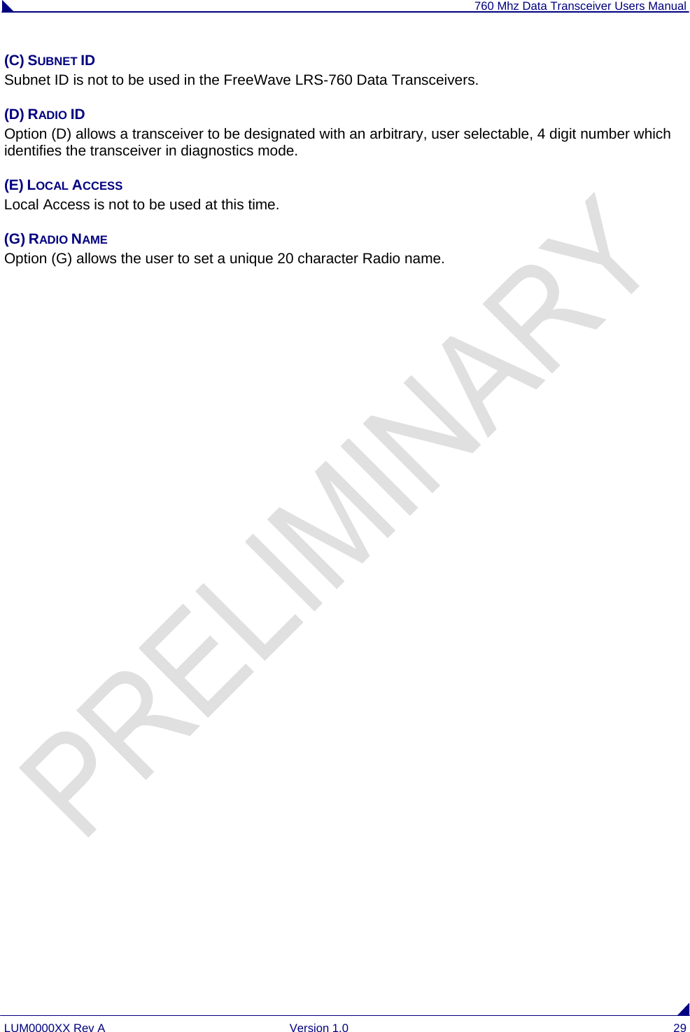 760 Mhz Data Transceiver Users Manual LUM0000XX Rev A  Version 1.0  29 (C) SUBNET ID Subnet ID is not to be used in the FreeWave LRS-760 Data Transceivers.     (D) RADIO ID Option (D) allows a transceiver to be designated with an arbitrary, user selectable, 4 digit number which identifies the transceiver in diagnostics mode. (E) LOCAL ACCESS Local Access is not to be used at this time. (G) RADIO NAME Option (G) allows the user to set a unique 20 character Radio name.                  