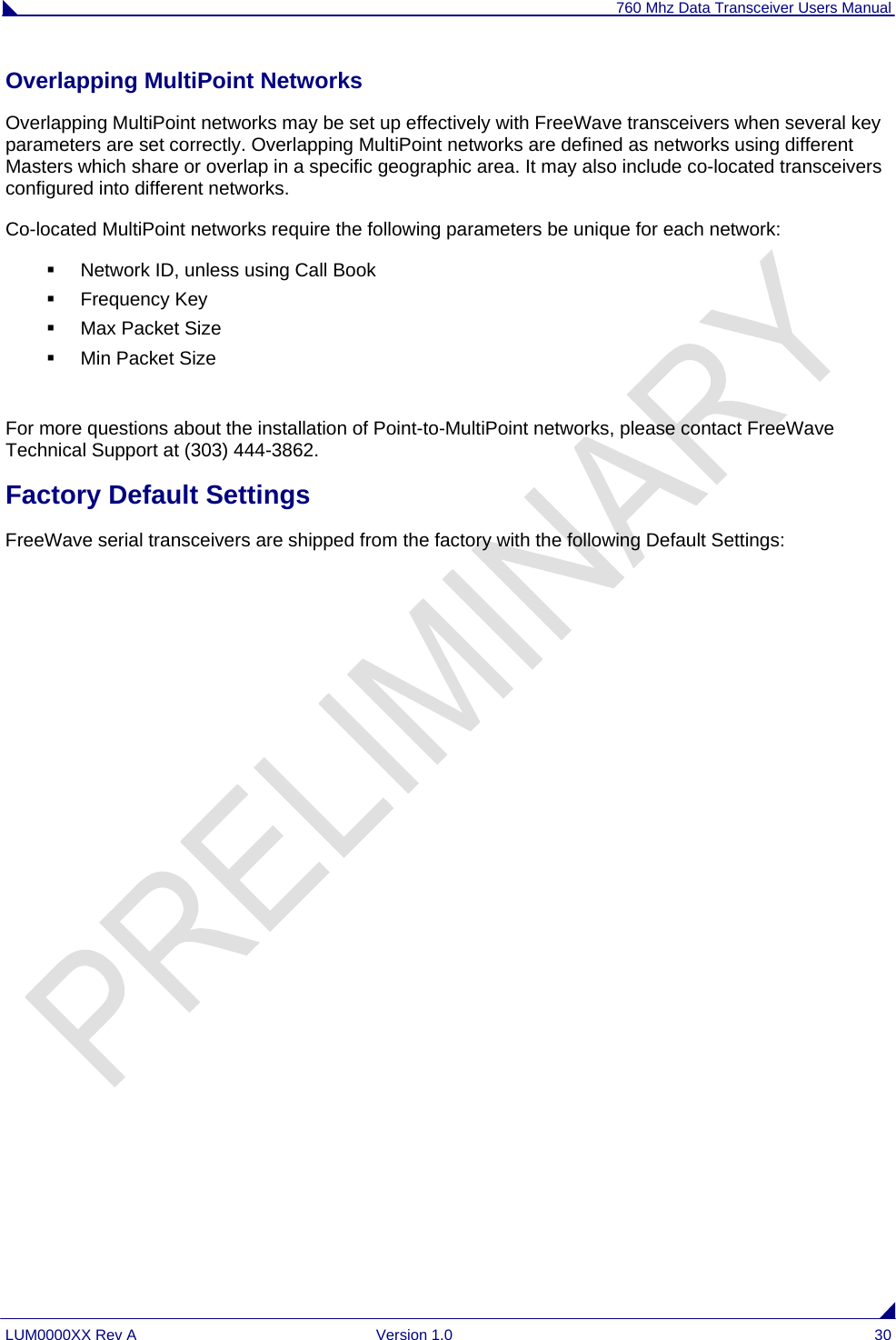 760 Mhz Data Transceiver Users Manual LUM0000XX Rev A  Version 1.0  30 Overlapping MultiPoint Networks Overlapping MultiPoint networks may be set up effectively with FreeWave transceivers when several key parameters are set correctly. Overlapping MultiPoint networks are defined as networks using different Masters which share or overlap in a specific geographic area. It may also include co-located transceivers configured into different networks. Co-located MultiPoint networks require the following parameters be unique for each network:   Network ID, unless using Call Book   Frequency Key     Max Packet Size   Min Packet Size  For more questions about the installation of Point-to-MultiPoint networks, please contact FreeWave Technical Support at (303) 444-3862. Factory Default Settings FreeWave serial transceivers are shipped from the factory with the following Default Settings:  