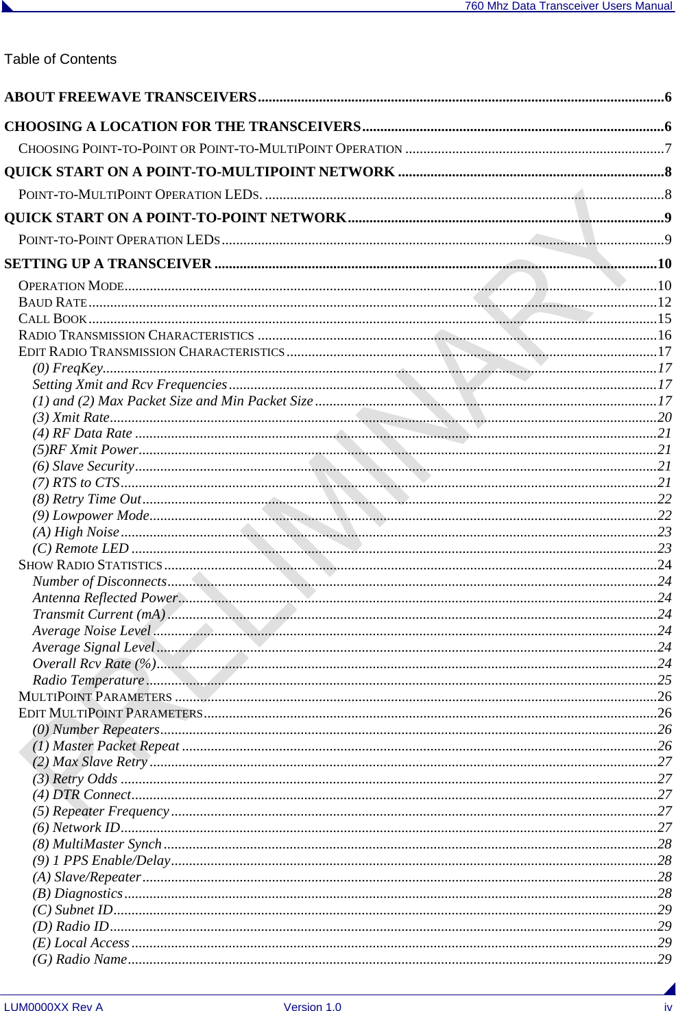 760 Mhz Data Transceiver Users Manual LUM0000XX Rev A  Version 1.0  iv Table of Contents ABOUT FREEWAVE TRANSCEIVERS.................................................................................................................6 CHOOSING A LOCATION FOR THE TRANSCEIVERS....................................................................................6 CHOOSING POINT-TO-POINT OR POINT-TO-MULTIPOINT OPERATION ........................................................................7 QUICK START ON A POINT-TO-MULTIPOINT NETWORK ..........................................................................8 POINT-TO-MULTIPOINT OPERATION LEDS. ...............................................................................................................8 QUICK START ON A POINT-TO-POINT NETWORK........................................................................................9 POINT-TO-POINT OPERATION LEDS...........................................................................................................................9 SETTING UP A TRANSCEIVER ...........................................................................................................................10 OPERATION MODE....................................................................................................................................................10 BAUD RATE..............................................................................................................................................................12 CALL BOOK..............................................................................................................................................................15 RADIO TRANSMISSION CHARACTERISTICS ...............................................................................................................16 EDIT RADIO TRANSMISSION CHARACTERISTICS .......................................................................................................17 (0) FreqKey..........................................................................................................................................................17 Setting Xmit and Rcv Frequencies.......................................................................................................................17 (1) and (2) Max Packet Size and Min Packet Size...............................................................................................17 (3) Xmit Rate........................................................................................................................................................20 (4) RF Data Rate .................................................................................................................................................21 (5)RF Xmit Power................................................................................................................................................21 (6) Slave Security.................................................................................................................................................21 (7) RTS to CTS.....................................................................................................................................................21 (8) Retry Time Out...............................................................................................................................................22 (9) Lowpower Mode.............................................................................................................................................22 (A) High Noise.....................................................................................................................................................23 (C) Remote LED ..................................................................................................................................................23 SHOW RADIO STATISTICS .........................................................................................................................................24 Number of Disconnects........................................................................................................................................24 Antenna Reflected Power.....................................................................................................................................24 Transmit Current (mA) ........................................................................................................................................24 Average Noise Level ............................................................................................................................................24 Average Signal Level...........................................................................................................................................24 Overall Rcv Rate (%)...........................................................................................................................................24 Radio Temperature..............................................................................................................................................25 MULTIPOINT PARAMETERS ......................................................................................................................................26 EDIT MULTIPOINT PARAMETERS..............................................................................................................................26 (0) Number Repeaters..........................................................................................................................................26 (1) Master Packet Repeat ....................................................................................................................................26 (2) Max Slave Retry .............................................................................................................................................27 (3) Retry Odds .....................................................................................................................................................27 (4) DTR Connect..................................................................................................................................................27 (5) Repeater Frequency.......................................................................................................................................27 (6) Network ID.....................................................................................................................................................27 (8) MultiMaster Synch.........................................................................................................................................28 (9) 1 PPS Enable/Delay.......................................................................................................................................28 (A) Slave/Repeater...............................................................................................................................................28 (B) Diagnostics....................................................................................................................................................28 (C) Subnet ID.......................................................................................................................................................29 (D) Radio ID........................................................................................................................................................29 (E) Local Access ..................................................................................................................................................29 (G) Radio Name...................................................................................................................................................29 