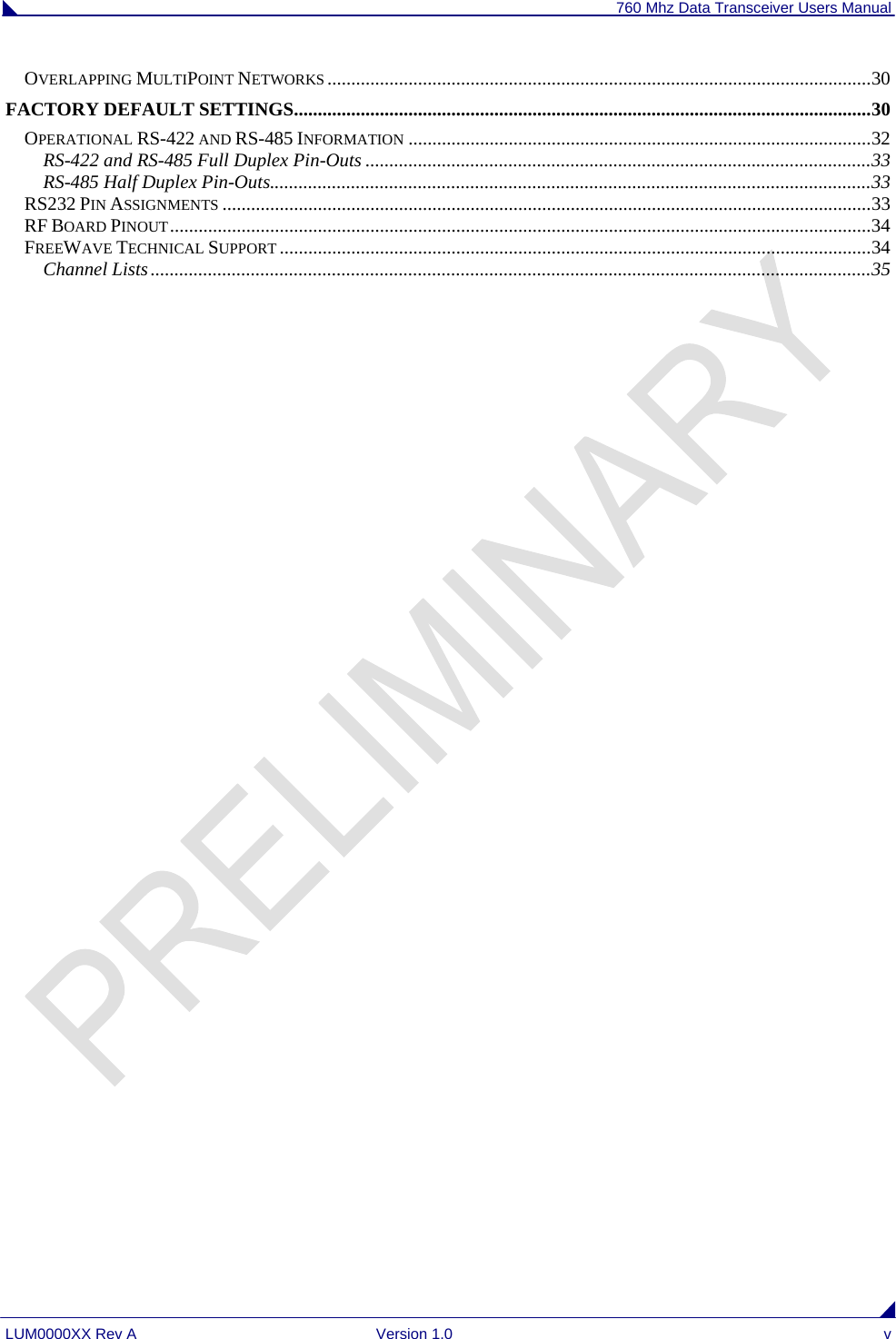 760 Mhz Data Transceiver Users Manual LUM0000XX Rev A  Version 1.0  v OVERLAPPING MULTIPOINT NETWORKS ..................................................................................................................30 FACTORY DEFAULT SETTINGS.........................................................................................................................30 OPERATIONAL RS-422 AND RS-485 INFORMATION .................................................................................................32 RS-422 and RS-485 Full Duplex Pin-Outs ..........................................................................................................33 RS-485 Half Duplex Pin-Outs..............................................................................................................................33 RS232 PIN ASSIGNMENTS ........................................................................................................................................33 RF BOARD PINOUT...................................................................................................................................................34 FREEWAVE TECHNICAL SUPPORT ............................................................................................................................34 Channel Lists.......................................................................................................................................................35                