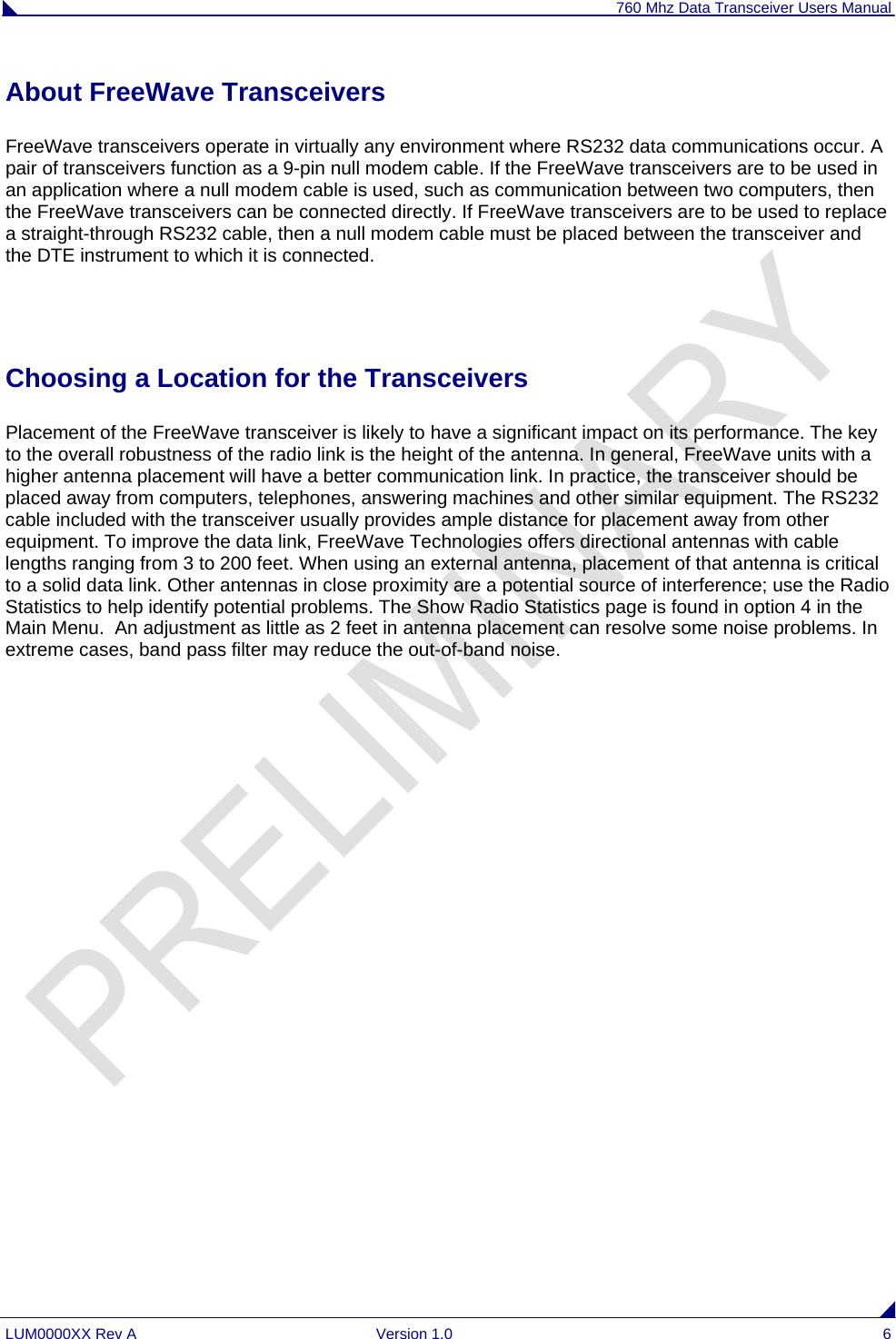 760 Mhz Data Transceiver Users Manual LUM0000XX Rev A  Version 1.0  6 About FreeWave Transceivers FreeWave transceivers operate in virtually any environment where RS232 data communications occur. A pair of transceivers function as a 9-pin null modem cable. If the FreeWave transceivers are to be used in an application where a null modem cable is used, such as communication between two computers, then the FreeWave transceivers can be connected directly. If FreeWave transceivers are to be used to replace a straight-through RS232 cable, then a null modem cable must be placed between the transceiver and the DTE instrument to which it is connected.  Choosing a Location for the Transceivers Placement of the FreeWave transceiver is likely to have a significant impact on its performance. The key to the overall robustness of the radio link is the height of the antenna. In general, FreeWave units with a higher antenna placement will have a better communication link. In practice, the transceiver should be placed away from computers, telephones, answering machines and other similar equipment. The RS232 cable included with the transceiver usually provides ample distance for placement away from other equipment. To improve the data link, FreeWave Technologies offers directional antennas with cable lengths ranging from 3 to 200 feet. When using an external antenna, placement of that antenna is critical to a solid data link. Other antennas in close proximity are a potential source of interference; use the Radio Statistics to help identify potential problems. The Show Radio Statistics page is found in option 4 in the Main Menu.  An adjustment as little as 2 feet in antenna placement can resolve some noise problems. In extreme cases, band pass filter may reduce the out-of-band noise.   