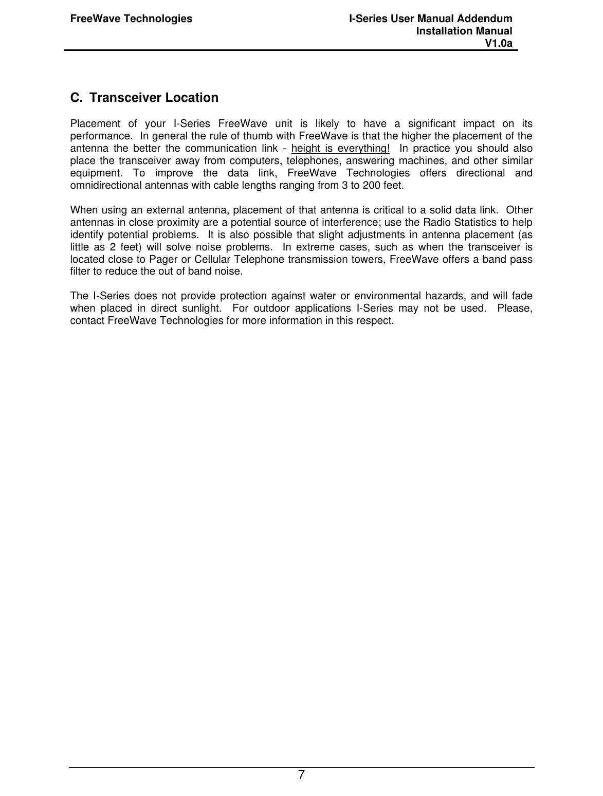 FreeWave Technologies I-Series User Manual Addendum Installation Manual V1.0a   7  C. Transceiver Location  Placement of your I-Series FreeWave unit is likely to have a significant impact on its performance.  In general the rule of thumb with FreeWave is that the higher the placement of the antenna the better the communication link - height is everything!  In practice you should also place the transceiver away from computers, telephones, answering machines, and other similar equipment. To improve the data link, FreeWave Technologies offers directional and omnidirectional antennas with cable lengths ranging from 3 to 200 feet.  When using an external antenna, placement of that antenna is critical to a solid data link.  Other antennas in close proximity are a potential source of interference; use the Radio Statistics to help identify potential problems.  It is also possible that slight adjustments in antenna placement (as little as 2 feet) will solve noise problems.  In extreme cases, such as when the transceiver is located close to Pager or Cellular Telephone transmission towers, FreeWave offers a band pass filter to reduce the out of band noise.  The I-Series does not provide protection against water or environmental hazards, and will fade when placed in direct sunlight.  For outdoor applications I-Series may not be used.  Please, contact FreeWave Technologies for more information in this respect.   