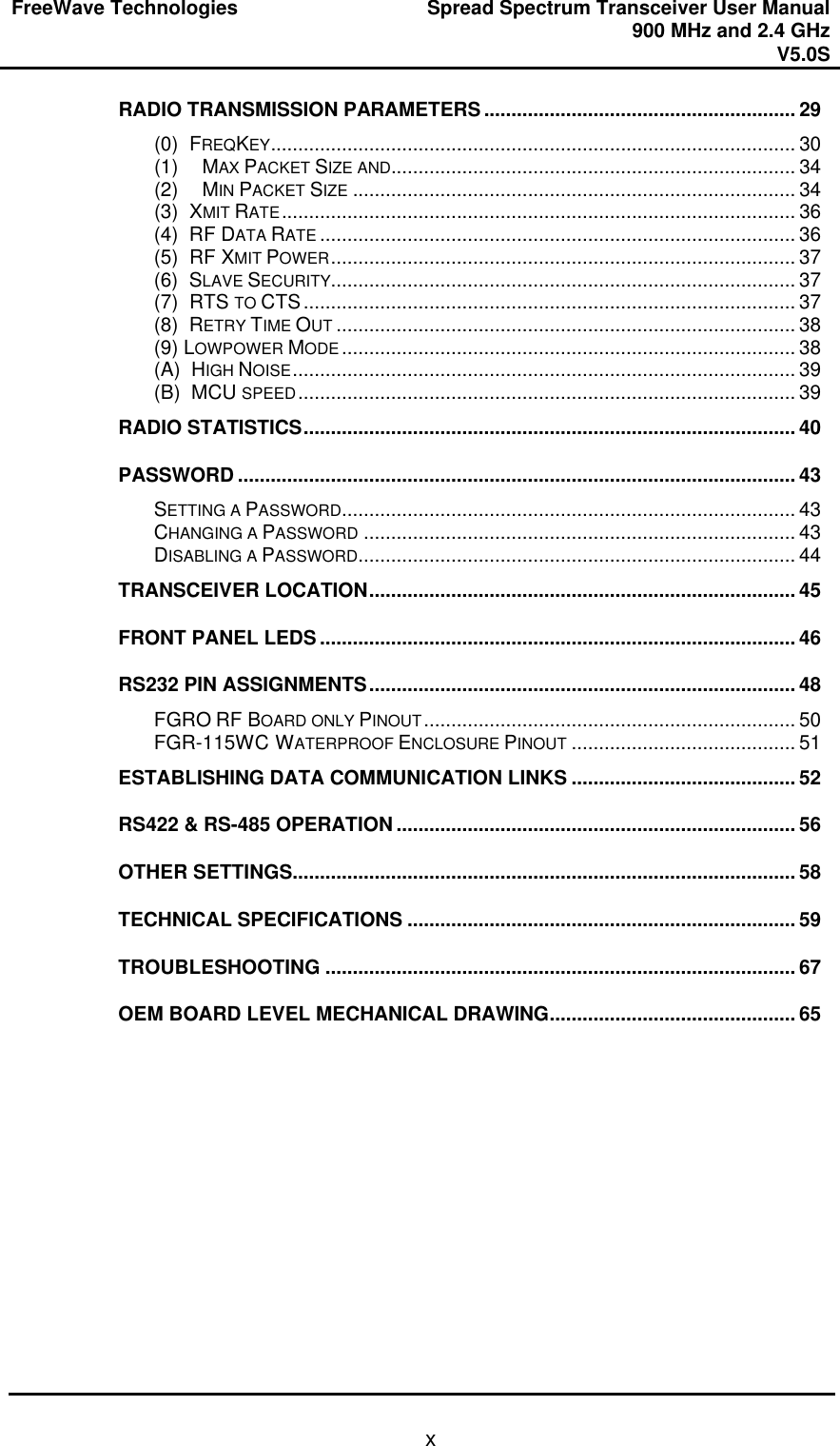 FreeWave Technologies Spread Spectrum Transceiver User Manual 900 MHz and 2.4 GHz V5.0S   xRADIO TRANSMISSION PARAMETERS......................................................... 29 (0)  FREQKEY................................................................................................ 30 (1) MAX PACKET SIZE AND.......................................................................... 34 (2) MIN PACKET SIZE ................................................................................. 34 (3)  XMIT RATE.............................................................................................. 36 (4)  RF DATA RATE ....................................................................................... 36 (5)  RF XMIT POWER..................................................................................... 37 (6)  SLAVE SECURITY..................................................................................... 37 (7)  RTS TO CTS.......................................................................................... 37 (8)  RETRY TIME OUT .................................................................................... 38 (9) LOWPOWER MODE ................................................................................... 38 (A)  HIGH NOISE............................................................................................ 39 (B)  MCU SPEED........................................................................................... 39 RADIO STATISTICS.......................................................................................... 40 PASSWORD ...................................................................................................... 43 SETTING A PASSWORD................................................................................... 43 CHANGING A PASSWORD ............................................................................... 43 DISABLING A PASSWORD................................................................................ 44 TRANSCEIVER LOCATION.............................................................................. 45 FRONT PANEL LEDS ....................................................................................... 46 RS232 PIN ASSIGNMENTS.............................................................................. 48 FGRO RF BOARD ONLY PINOUT.................................................................... 50 FGR-115WC WATERPROOF ENCLOSURE PINOUT ......................................... 51 ESTABLISHING DATA COMMUNICATION LINKS ......................................... 52 RS422 &amp; RS-485 OPERATION ......................................................................... 56 OTHER SETTINGS............................................................................................ 58 TECHNICAL SPECIFICATIONS ....................................................................... 59 TROUBLESHOOTING ...................................................................................... 67 OEM BOARD LEVEL MECHANICAL DRAWING............................................. 65  