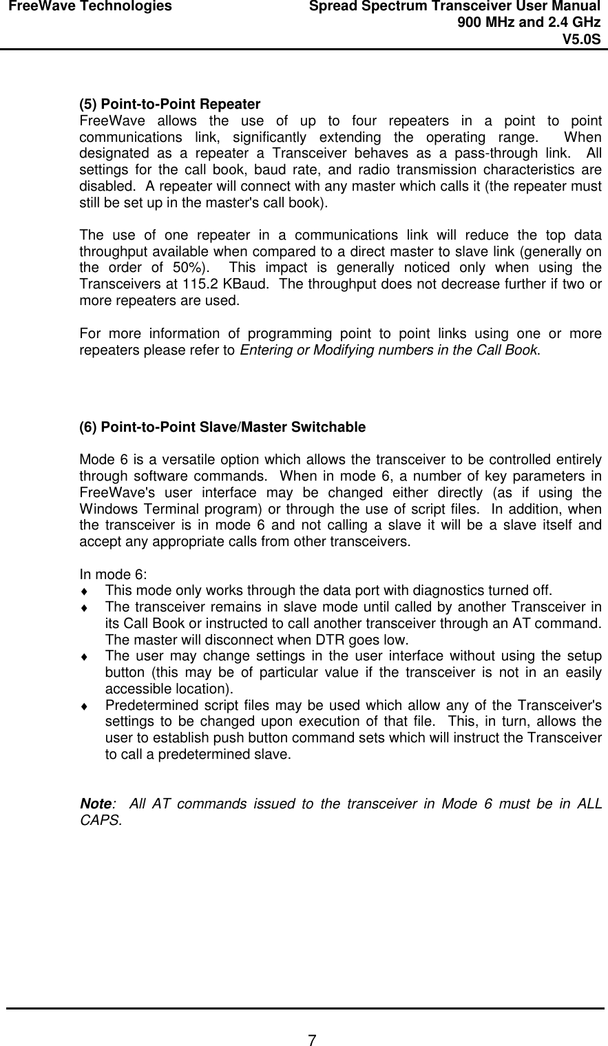 FreeWave Technologies Spread Spectrum Transceiver User Manual 900 MHz and 2.4 GHz V5.0S   7 (5) Point-to-Point Repeater FreeWave allows the use of up to four repeaters in a point to point communications link, significantly extending the operating range.  When designated as a repeater a Transceiver behaves as a pass-through link.  All settings for the call book, baud rate, and radio transmission characteristics are disabled.  A repeater will connect with any master which calls it (the repeater must still be set up in the master&apos;s call book).  The use of one repeater in a communications link will reduce the top data throughput available when compared to a direct master to slave link (generally on the order of 50%).  This impact is generally noticed only when using the Transceivers at 115.2 KBaud.  The throughput does not decrease further if two or more repeaters are used.  For more information of programming point to point links using one or more repeaters please refer to Entering or Modifying numbers in the Call Book.    (6) Point-to-Point Slave/Master Switchable  Mode 6 is a versatile option which allows the transceiver to be controlled entirely through software commands.  When in mode 6, a number of key parameters in FreeWave&apos;s user interface may be changed either directly (as if using the Windows Terminal program) or through the use of script files.  In addition, when the transceiver is in mode 6 and not calling a slave it will be a slave itself and accept any appropriate calls from other transceivers.   In mode 6: ♦ This mode only works through the data port with diagnostics turned off. ♦ The transceiver remains in slave mode until called by another Transceiver in its Call Book or instructed to call another transceiver through an AT command.  The master will disconnect when DTR goes low. ♦ The user may change settings in the user interface without using the setup button (this may be of particular value if the transceiver is not in an easily accessible location). ♦ Predetermined script files may be used which allow any of the Transceiver&apos;s settings to be changed upon execution of that file.  This, in turn, allows the user to establish push button command sets which will instruct the Transceiver to call a predetermined slave.   Note:  All AT commands issued to the transceiver in Mode 6 must be in ALL CAPS.   