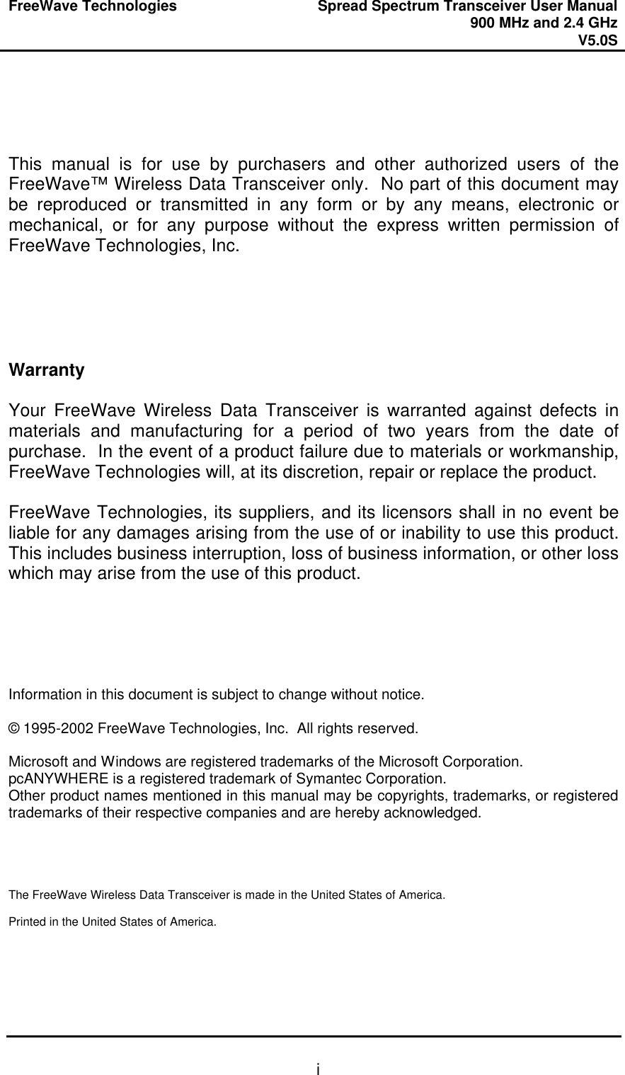 FreeWave Technologies Spread Spectrum Transceiver User Manual 900 MHz and 2.4 GHz V5.0S   i    This manual is for use by purchasers and other authorized users of the FreeWave™ Wireless Data Transceiver only.  No part of this document may be reproduced or transmitted in any form or by any means, electronic or mechanical, or for any purpose without the express written permission of FreeWave Technologies, Inc.      Warranty  Your FreeWave Wireless Data Transceiver is warranted against defects in materials and manufacturing for a period of two years from the date of purchase.  In the event of a product failure due to materials or workmanship, FreeWave Technologies will, at its discretion, repair or replace the product.  FreeWave Technologies, its suppliers, and its licensors shall in no event be liable for any damages arising from the use of or inability to use this product.  This includes business interruption, loss of business information, or other loss which may arise from the use of this product.      Information in this document is subject to change without notice.  © 1995-2002 FreeWave Technologies, Inc.  All rights reserved.  Microsoft and Windows are registered trademarks of the Microsoft Corporation. pcANYWHERE is a registered trademark of Symantec Corporation. Other product names mentioned in this manual may be copyrights, trademarks, or registered trademarks of their respective companies and are hereby acknowledged.     The FreeWave Wireless Data Transceiver is made in the United States of America.  Printed in the United States of America. 