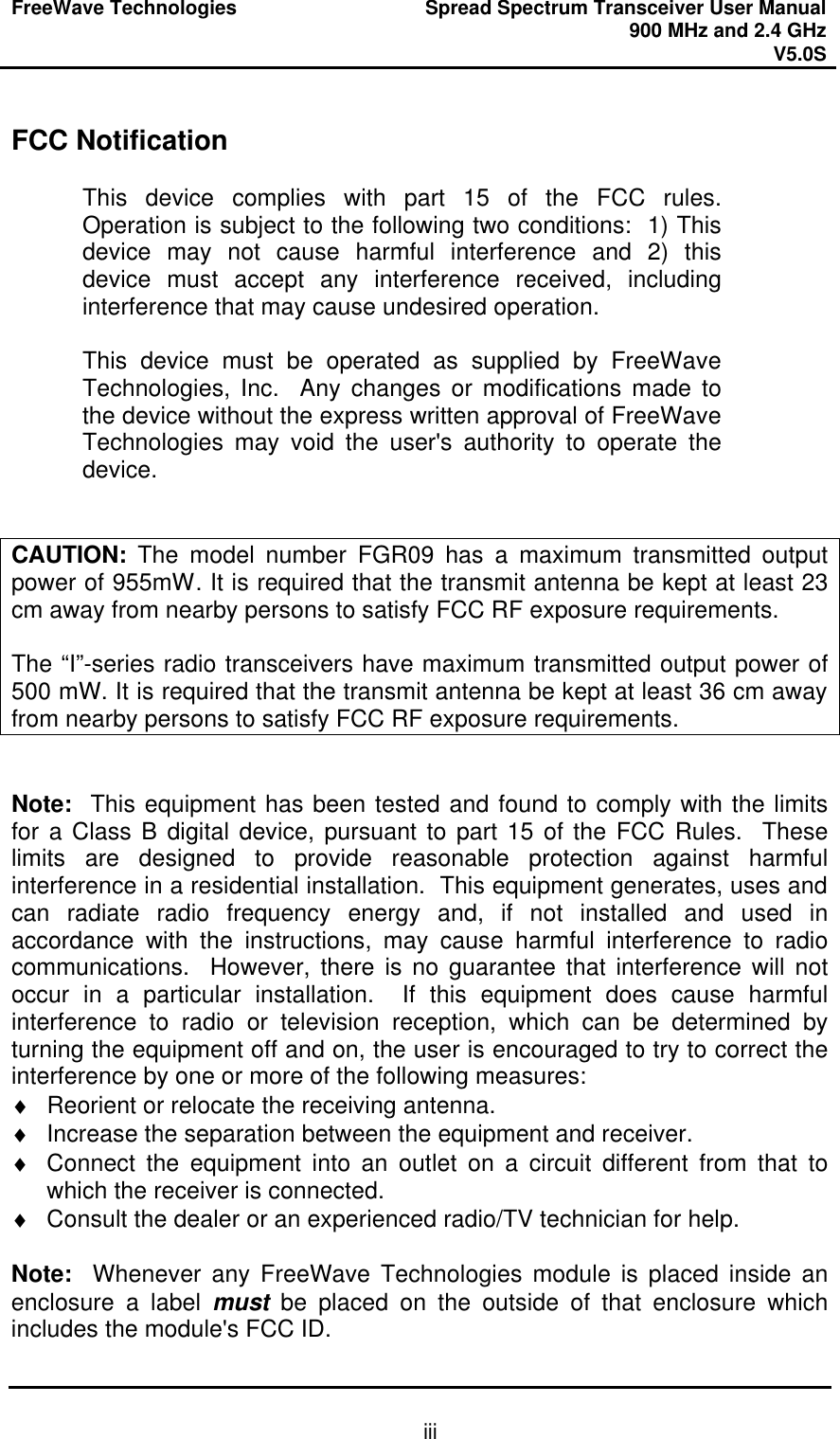 FreeWave Technologies Spread Spectrum Transceiver User Manual 900 MHz and 2.4 GHz V5.0S   iii FCC Notification  This device complies with part 15 of the FCC rules.  Operation is subject to the following two conditions:  1) This device may not cause harmful interference and 2) this device must accept any interference received, including interference that may cause undesired operation.  This device must be operated as supplied by FreeWave Technologies, Inc.  Any changes or modifications made to the device without the express written approval of FreeWave Technologies may void the user&apos;s authority to operate the device.   CAUTION: The model number FGR09 has a maximum transmitted output power of 955mW. It is required that the transmit antenna be kept at least 23 cm away from nearby persons to satisfy FCC RF exposure requirements.   The “I”-series radio transceivers have maximum transmitted output power of 500 mW. It is required that the transmit antenna be kept at least 36 cm away from nearby persons to satisfy FCC RF exposure requirements.   Note:  This equipment has been tested and found to comply with the limits for a Class B digital device, pursuant to part 15 of the FCC Rules.  These limits are designed to provide reasonable protection against harmful interference in a residential installation.  This equipment generates, uses and can radiate radio frequency energy and, if not installed and used in accordance with the instructions, may cause harmful interference to radio communications.  However, there is no guarantee that interference will not occur in a particular installation.  If this equipment does cause harmful interference to radio or television reception, which can be determined by turning the equipment off and on, the user is encouraged to try to correct the interference by one or more of the following measures: ♦ Reorient or relocate the receiving antenna. ♦ Increase the separation between the equipment and receiver. ♦ Connect the equipment into an outlet on a circuit different from that to which the receiver is connected. ♦ Consult the dealer or an experienced radio/TV technician for help.  Note:  Whenever any FreeWave Technologies module is placed inside an enclosure a label must be placed on the outside of that enclosure which includes the module&apos;s FCC ID. 
