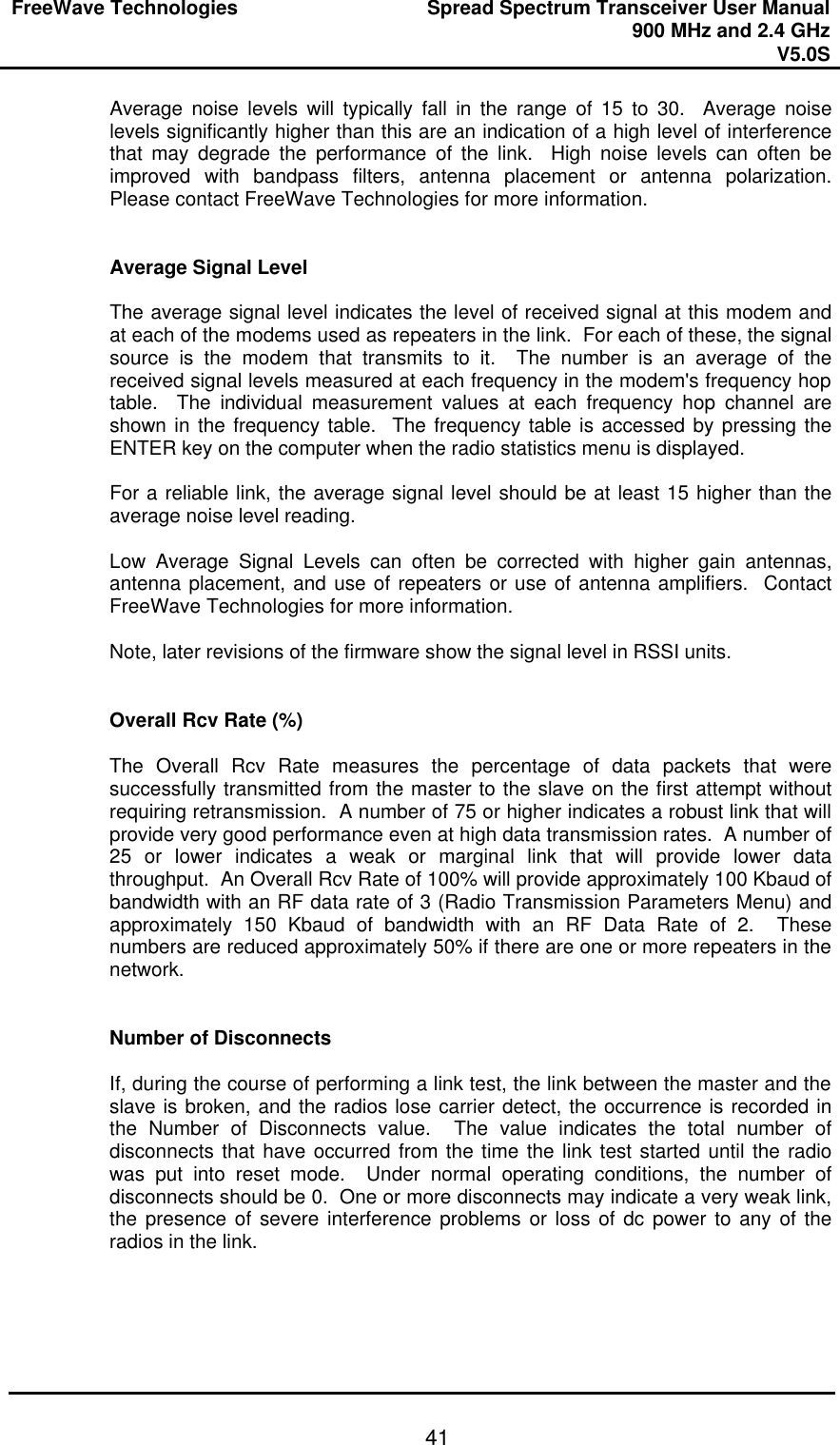 FreeWave Technologies Spread Spectrum Transceiver User Manual 900 MHz and 2.4 GHz V5.0S   41Average noise levels will typically fall in the range of 15 to 30.  Average noise levels significantly higher than this are an indication of a high level of interference that may degrade the performance of the link.  High noise levels can often be improved with bandpass filters, antenna placement or antenna polarization.  Please contact FreeWave Technologies for more information.   Average Signal Level  The average signal level indicates the level of received signal at this modem and at each of the modems used as repeaters in the link.  For each of these, the signal source is the modem that transmits to it.  The number is an average of the received signal levels measured at each frequency in the modem&apos;s frequency hop table.  The individual measurement values at each frequency hop channel are shown in the frequency table.  The frequency table is accessed by pressing the ENTER key on the computer when the radio statistics menu is displayed.  For a reliable link, the average signal level should be at least 15 higher than the average noise level reading.    Low Average Signal Levels can often be corrected with higher gain antennas, antenna placement, and use of repeaters or use of antenna amplifiers.  Contact FreeWave Technologies for more information.  Note, later revisions of the firmware show the signal level in RSSI units.   Overall Rcv Rate (%)  The Overall Rcv Rate measures the percentage of data packets that were successfully transmitted from the master to the slave on the first attempt without requiring retransmission.  A number of 75 or higher indicates a robust link that will provide very good performance even at high data transmission rates.  A number of 25 or lower indicates a weak or marginal link that will provide lower data throughput.  An Overall Rcv Rate of 100% will provide approximately 100 Kbaud of bandwidth with an RF data rate of 3 (Radio Transmission Parameters Menu) and approximately 150 Kbaud of bandwidth with an RF Data Rate of 2.  These numbers are reduced approximately 50% if there are one or more repeaters in the network.   Number of Disconnects  If, during the course of performing a link test, the link between the master and the slave is broken, and the radios lose carrier detect, the occurrence is recorded in the Number of Disconnects value.  The value indicates the total number of disconnects that have occurred from the time the link test started until the radio was put into reset mode.  Under normal operating conditions, the number of disconnects should be 0.  One or more disconnects may indicate a very weak link, the presence of severe interference problems or loss of dc power to any of the radios in the link.       