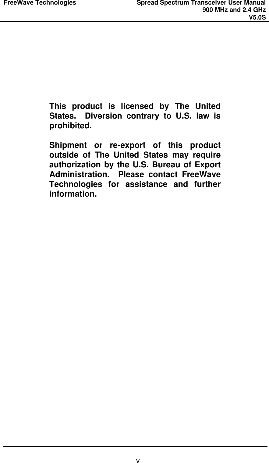 FreeWave Technologies Spread Spectrum Transceiver User Manual 900 MHz and 2.4 GHz V5.0S   v        This product is licensed by The United States.  Diversion contrary to U.S. law is prohibited.  Shipment or re-export of this product outside of The United States may require authorization by the U.S. Bureau of Export Administration.  Please contact FreeWave Technologies for assistance and further information.  