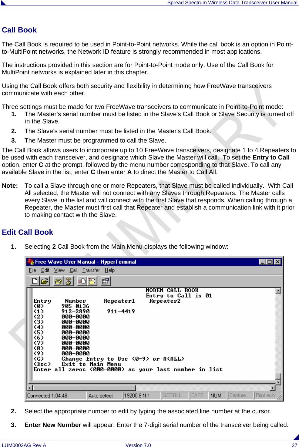 Spread Spectrum Wireless Data Transceiver User Manual LUM0002AG Rev A  Version 7.0  27 Call Book  The Call Book is required to be used in Point-to-Point networks. While the call book is an option in Point-to-MultiPoint networks, the Network ID feature is strongly recommended in most applications.  The instructions provided in this section are for Point-to-Point mode only. Use of the Call Book for MultiPoint networks is explained later in this chapter. Using the Call Book offers both security and flexibility in determining how FreeWave transceivers communicate with each other.  Three settings must be made for two FreeWave transceivers to communicate in Point-to-Point mode: 1.  The Master’s serial number must be listed in the Slave&apos;s Call Book or Slave Security is turned off in the Slave. 2.  The Slave’s serial number must be listed in the Master&apos;s Call Book. 3.  The Master must be programmed to call the Slave. The Call Book allows users to incorporate up to 10 FreeWave transceivers, designate 1 to 4 Repeaters to be used with each transceiver, and designate which Slave the Master will call.  To set the Entry to Call option, enter C at the prompt, followed by the menu number corresponding to that Slave. To call any available Slave in the list, enter C then enter A to direct the Master to Call All. Note:  To call a Slave through one or more Repeaters, that Slave must be called individually.  With Call All selected, the Master will not connect with any Slaves through Repeaters. The Master calls every Slave in the list and will connect with the first Slave that responds. When calling through a Repeater, the Master must first call that Repeater and establish a communication link with it prior to making contact with the Slave.  Edit Call Book                                                                                                                                      1.  Selecting 2 Call Book from the Main Menu displays the following window:  2.  Select the appropriate number to edit by typing the associated line number at the cursor. 3. Enter New Number will appear. Enter the 7-digit serial number of the transceiver being called. 