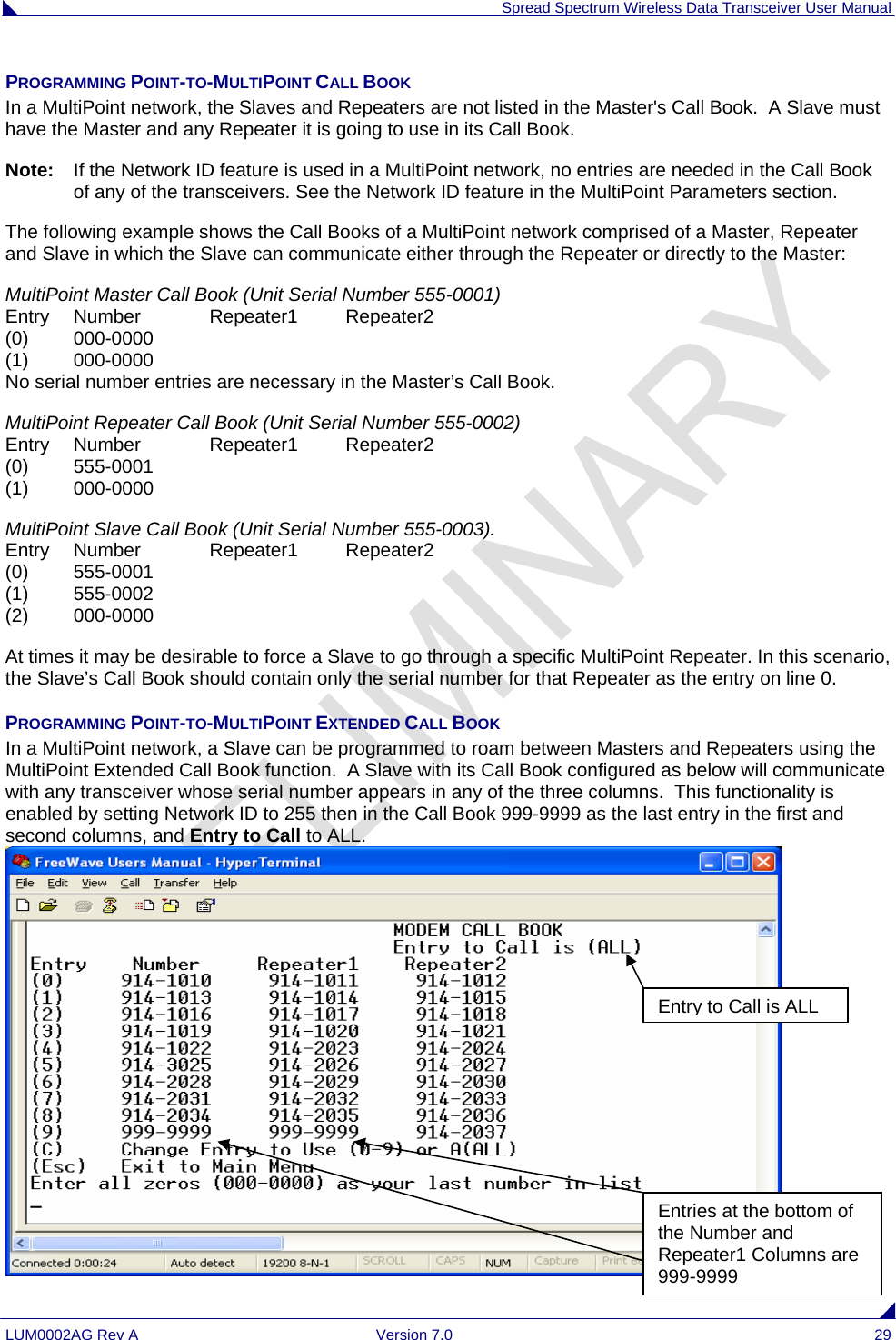  Spread Spectrum Wireless Data Transceiver User Manual LUM0002AG Rev A  Version 7.0  29 PROGRAMMING POINT-TO-MULTIPOINT CALL BOOK  In a MultiPoint network, the Slaves and Repeaters are not listed in the Master&apos;s Call Book.  A Slave must have the Master and any Repeater it is going to use in its Call Book.   Note:   If the Network ID feature is used in a MultiPoint network, no entries are needed in the Call Book of any of the transceivers. See the Network ID feature in the MultiPoint Parameters section. The following example shows the Call Books of a MultiPoint network comprised of a Master, Repeater and Slave in which the Slave can communicate either through the Repeater or directly to the Master: MultiPoint Master Call Book (Unit Serial Number 555-0001)                                                                   Entry   Number   Repeater1   Repeater2                                                                                          (0)  000-0000                                                                                                                                        (1)   000-0000                                                                                                                                        No serial number entries are necessary in the Master’s Call Book.  MultiPoint Repeater Call Book (Unit Serial Number 555-0002)                                                                       Entry   Number   Repeater1   Repeater2                                                                                   (0)   555-0001                                                                                                                                        (1)   000-0000 MultiPoint Slave Call Book (Unit Serial Number 555-0003).                                                                     Entry   Number   Repeater1   Repeater2                                                                                   (0)   555-0001                                                                                                                                         (1)   555-0002                                                                                                                                        (2)   000-0000 At times it may be desirable to force a Slave to go through a specific MultiPoint Repeater. In this scenario, the Slave’s Call Book should contain only the serial number for that Repeater as the entry on line 0. PROGRAMMING POINT-TO-MULTIPOINT EXTENDED CALL BOOK In a MultiPoint network, a Slave can be programmed to roam between Masters and Repeaters using the MultiPoint Extended Call Book function.  A Slave with its Call Book configured as below will communicate with any transceiver whose serial number appears in any of the three columns.  This functionality is enabled by setting Network ID to 255 then in the Call Book 999-9999 as the last entry in the first and second columns, and Entry to Call to ALL.  Entry to Call is ALLEntries at the bottom of the Number and Repeater1 Columns are 999-9999 